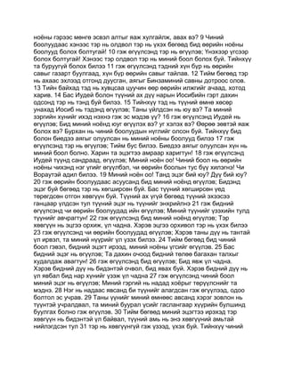 ноёны гэрээс мөнгө эсвэл алтыг яаж хулгайлж, авах вэ? 9 Чиний
боолуудаас хэнээс тэр нь олдвол тэр нь үхэх бөгөөд бид өөрийн ноёны
боолууд болох болтугай! 10 гэж өгүүлсэнд тэр нь өгүүлэв; Үнэхээр үгсээр
болох болтугай! Хэнээс тэр олдвол тэр нь миний боол болох буй. Тийнхүү
та буруугүй болох билээ 11 гэж өгүүлсэнд тэдний хүн бүр нь өөрийн
савыг газарт буулгаад, хүн бүр өөрийн савыг тайлав. 12 Тийм бөгөөд тэр
нь ахаас эхлээд отгонд дуусган, аягыг Бинзаминий савны дотроос олов.
13 Тийн байхад тэд нь хувцсаа цуучин өөр өөрийн илжгийг ачаад, хотод
харив. 14 Бас Иудей болон түүний ах дүү нарын Иосибийн гэрт дахин
одсонд тэр нь тэнд буй билээ. 15 Тийнхүү тэд нь түүний өмнө хөсөр
унахад Иосиб нь тэдэнд өгүүлэв; Таны үйлдсэн нь юу вэ? Та миний
зэргийн хүнийг ихэд нэхнэ гэж эс мэдэв үү? 16 гэж өгүүлсэнд Иудей нь
өгүүлэв; Бид миний ноёнд юуг өгүүлэх вэ? уг хэлэх вэ? Өөрөө зөвтэй яаж
болох вэ? Бурхан нь чиний боолуудын нүглийг олсон буй. Тийнхүү бид
болон биедээ аягыг олуулсан нь миний ноёны боолууд билээ 17 гэж
өгүүлсэнд тэр нь өгүүлэв; Тийм бус билээ. Биедээ аягыг олуулсан хүн нь
миний боол болно. Харин та эцэгтээ амраар харигтун! 18 гэж өгүүлсэнд
Иудей түүнд сандраад, өгүүлэв; Миний ноён оо! Чиний боол нь өөрийн
ноёны чихэнд нэг үгийг өгүүлбэл, чи өөрийн боолын тус бүү хилэгнэ! Чи
Вораутэй адил билээ. 19 Миний ноён оо! Танд эцэг бий юу? Дүү бий юу?
20 гэж өөрийн боолуудаас асуусанд бид миний ноёнд өгүүлэв; Бидэнд
эцэг буй бөгөөд тэр нь хөгширсөн буй. Бас түүний хөгширсөн үед
төрөгдсөн отгон хөвгүүн буй. Түүний ах үгүй бөгөөд түүний эхээсээ
ганцаар үлдсэн тул түүний эцэг нь түүнийг энхрийлнэ 21 гэж бидний
өгүүлсэнд чи өөрийн боолуудад ийн өгүүлэв; Миний түүнийг үзэхийн тулд
түүнийг авчрагтун! 22 гэж өгүүлсэнд бид миний ноёнд өгүүлэв; Тэр
хөвгүүн нь эцгээ орхиж, үл чадна. Хэрэв эцгээ орхивол тэр нь үхэх билээ
23 гэж өгүүлсэнд чи өөрийн боолуудад өгүүлэв; Хэрэв таны дүү нь тантай
үл ирвэл, та миний нүүрийг үл үзэх билээ. 24 Тийм бөгөөд бид чиний
боол гэвэл, бидний эцэгт ирээд, миний ноёны үгсийг өгүүлэв. 25 Бас
бидний эцэг нь өгүүлэв; Та дахин очоод бидний төлөө багахан талхыг
худалдаж авагтун! 26 гэж өгүүлсэнд бид өгүүлэв; Бид явж үл чадна.
Хэрэв бидний дүү нь бидэнтэй очвол, бид явах буй. Хэрэв бидний дүү нь
үл явбал бид нар хүнийг үзэж үл чадна 27 гэж өгүүлсэнд чиний боол
миний эцэг нь өгүүлэв; Миний гэргий нь надад хоёрыг төрүүлснийг та
мэднэ. 28 Нэг нь надаас явсанд би түүнийг алагдсан гэж өгүүлээд, одоо
болтол эс учрав. 29 Таны үүнийг миний өмнөөс авсанд хэрэг зовлон нь
түүнтэй учралдвал, та миний буурал үсийг гаслангаар хүүрийн булшинд
буулгах болно гэж өгүүлэв. 30 Тийм бөгөөд миний эцэгтээ ирэхэд тэр
хөвгүүн нь бидэнтэй үл байвал, түүний амь нь энэ хөвгүүний амьтай
нийлэгдсэн тул 31 тэр нь хөвгүүнгүй гэж үзээд, үхэх буй. Тийнхүү чиний
 