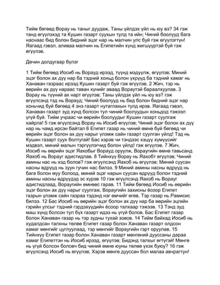 Тийм бөгөөд Ворау нь таныг дуудаж, Таны үйлдэх үйл нь юу вэ? 34 гэж
танд өгүүлэхэд та Кушин газарт суухын тулд та ийн; Чиний боолууд бага
наснаас бид болон бидний эцэг нар нь малчин улс буй гэж өгүүлэгтүн!
Яагаад гэвэл, аливаа малчин нь Египетийн хүнд жигшүүртэй буй гэж
өгүүлэв.

Дөчин долдугаар бүлэг

1 Тийм бөгөөд Иосиб нь Ворауд ирээд, түүнд мэдүүлж, өгүүлэв; Миний
эцэг болон ах дүү нар ба тэдний хоньд болон үхрүүд ба тэдний хамаг нь
Ханаван газраас ирээд Кушин газарт буй гэж өгүүлэв. 2 Жич, тэр нь
өөрийн ах дүү нараас таван хүнийг аваад Вораутэй бараалхуулав. 3
Ворау нь түүний ах нарт өгүүлэв; Таны үйлдэх үйл нь юу вэ? гэж
өгүүлсэнд тэд нь Ворауд; Чиний боолууд нь бид болон бидний эцэг нар
хоньчид буй бөгөөд 4 энэ газарт нутаглахын тулд ирэв. Яагаад гэвэл,
Ханаван газарт зуд хүнд болсон тул чиний боолуудын хоньдод тэжээл
үгүй буй. Тийм учраас чи өөрийн боолуудыг Кушин газарт суулгаж
хайрла! 5 гэж өгүүлсэнд Ворау нь Иосиб өгүүлэв; Чиний эцэг болон ах дүү
нар нь чамд ирсэн байтал 6 Египет газар нь чиний өмнө буй бөгөөд чи
өөрийн эцэг болон ах дүү нарыг үлэмж сайн газарт суулган үйлд! Тэд нь
Кушин газарт суух болтугай! Бас хэрэв чи тэндээс хэцүү хүмүүсийг
мэдвэл, миний малын тэргүүлэгчид болон үйлд! гэж өгүүлэв. 7 Жич,
Иосиб нь өөрийн эцэг Яахобыг Ворауд оруулж, Вораугийн өмнө тавьсанд
Яахоб нь Ворауг адистидлав. 8 Тийнхүү Ворау нь Яахобт өгүүлэв; Чиний
амины нас нь хэд болов? гэж өгүүлсэнд Яахоб нь өгүүлэв; Миний суусан
насны өдрүүд нь зуун гучин нас билээ. 9 Миний амины насны өдрүүд нь
бага болон муу болоод, миний эцэг нарын суусан өдрүүд болон тэдний
амины насны өдрүүдэд эс хүрэв 10 гэж өгүүлсэнд Яахоб нь Ворауг
адистидлаад, Вораугийн өмнөөс гарав. 11 Тийм бөгөөд Иосиб нь өөрийн
эцэг болон ах дүү нарыг суулгаж, Вораугийн захисны ёсоор Египет
газрын үлэмж сайн газраа тэдэнд нэг өмчийг өгөв. Тэр газар нь Рамисис
билээ. 12 Бас Иосиб нь өөрийн эцэг болон ах дүү нар ба өөрийн эцгийн
гэрийн улсыг тэдний гэрдэхүүдийн ёсоор талхаар тэжээв. 13 Тэнд зуд
маш хүнд болсон тул бүх газарт идээ нь үгүй болов. Бас Египет газар
болон Ханаван газар нь тэр зудны тухай зовов. 14 Тийм байхад Иосиб нь
худалдсан талхны төлөө Египет газар болон Ханаван газарт олдсон
хамаг мөнгийг цуглуулаад, тэр мөнгийг Вораугийн гэрт оруулав. 15
Тийнхүү Египет газар болон Ханаван газарт мөнгөний дууссаны дараа
хамаг Египеттэн нь Иосиб ирээд, өгүүлэв; Бидэнд талхыг өгтүгэй! Мөнгө
нь үгүй болсон боловч бид чиний өмнө юуны төлөө үхэх буюу? 16 гэж
өгүүлсэнд Иосиб нь өгүүлэв; Хэрэв мөнгө дууссан бол малаа авчрагтун!
 