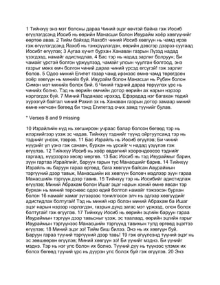 1 Тийнхүү энэ мэт болсны дараа Чиний эцэг өвчтэй байна гэж Иосиб
өгүүлэгдсэнд Иосиб нь өөрийн Манасши болон Ивурайм хоёр хөвгүүнийг
өөртөө авав. 2 Тийм байхад Яахобт чиний Иосиб хөвгүүн нь чамд ирэв
гэж өгүүлэгдсэнд Яахоб нь тэнхрүүлэгдэн, өөрийн дэвсгэр дээрээ суугаад
Иосибт өгүүлэв; 3 Аугаа хүчит бурхан Ханаван газрын Лүзэд надад
үзэгдээд, намайг адистидлав. 4 Бас тэр нь надад зарлиг болруун; Би
чамайг үрстэй болгон үржүүлээд, чамайг улсын чуулган болгоод, энэ
газрыг мөнх өмч болгон чиний дараа чиний үрсэд өгсүгэй! гэж зарлиг
болов. 5 Одоо миний Египет газар чамд ирэхээс өмнө чамд төрөгдсөн
хоёр хөвгүүн нь минийх буй. Ивурайм болон Манасши нь Рүбин болон
Симон мэт минийх болох бий. 6 Чиний тэдний дараа төрүүлэх үрс нь
чинийх болно. Тэд нь өөрийн өмчийн дотор өөрийн ах нарын нэрээр
нэрлэгдэх буй. 7 Миний Паданаас ирэхэд, Ефэрадад нэг багахан төдий
хүрээгүй байтал чиний Рахил эх нь Ханаван газрын дотор замаар миний
өмнө нөгчсөн бөгөөд би тэнд Египетэд очих замд түүнийг булав.

* Verses 8 and 9 missing

10 Израйлийн нүд нь хөгширсөн учраас балар болсон бөгөөд тэр нь
илэрхийгээр үзэж эс чадав. Тийнхүү тэднийг түүнд ойртуулсанд тэр нь
тэднийг үнсэж, тэврэв. 11 Бас Израйль нь Иосиб өгүүлэв; Би чиний
нүүрийг үл үзнэ гэж санавч, бурхан нь үрсийг ч надад үзүүлэв гэж
өгүүлэв. 12 Тийнхүү Иосиб нь хоёр өвдөгний хоорондоосоо тэднийг
гаргаад, нүүрээрээ хөсөр мөргөв. 13 Бас Иосиб нь тэд Ивураймыг барин,
зүүн гартаа Израйлийг, баруун гарын тус Манасшийг барив. 14 Тийнхүү
Израйль нь баруун гараа өргөөд, бага хөвгүүн байсан Авураймын
тэргүүний дээр тавьж, Манасшийн их хөвгүүн боловч мэдлээр зүүн гараа
Манасшийн тэргүүн дээр тавив. 15 Тийнхүү тэр нь Иосибийг адистидлаж
өгүүлэв; Миний Абрахам болон Ишаг эцэг нарын хэний өмнө явсан тэр
бурхан нь миний төрснөөс одоо өдий болтол намайг тэжээсэн бурхан
болон 16 намайг хамаг зүгээрээс тонилгосон элч нь эдгээр хөвгүүдийг
адистидлах болтугай! Тэд нь миний нэр болон миний Абрахам ба Ишаг
эцэг нарын нэрээр нэрлэгдэн, газрын дунд загас мэт үржээд, олон болох
болтугай! гэж өгүүлэв. 17 Тийнхүү Иосиб нь өөрийн эцгийн баруун гараа
Ивураймын тэргүүн дээр тавьсныг үзэж, эс таалаад, өөрийн эцгийн гарыг
Ивураймын тэргүүнээс Манасшийн тэргүүнд тавихын тулд өргөөд эцэгтээ
өгүүлэв; 18 Миний эцэг ээ! Тийм биш билээ. Энэ нь их хөвгүүн буй.
Баруун гараа түүний тэргүүний дээр тавь! 19 гэж өгүүлсэнд түүний эцэг нь
эс зөвшөөрөн өгүүлэв; Миний хөвгүүн ээ! Би үүнийг мэднэ. Би үүнийг
мэднэ. Тэр нь нэг улс болон их болно. Түүний дүү нь түүнээс үлэмж их
болох бөгөөд түүний үрс нь дүүрэн улс болох буй гэж өгүүлэв. 20 Энэ
 