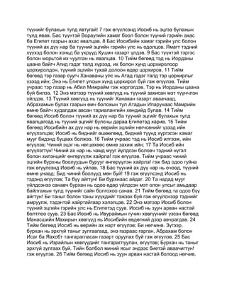 түүнийг булахын тулд явтугай! 7 гэж өгүүлсэнд Иосиб нь эцгээ булахын
тулд явав. Бас түүнтэй Вораугийн хамаг боол болон түүний гэрийн ахас
ба Египет газрын ахас явалцав. 8 Бас Иосибийн хамаг гэрийн улс болон
түүний ах дүү нар ба түүний эцгийн гэрийн улс нь одолцов. Ямагт тэдний
хүүхэд болон хоньд ба үхрүүд Кушин газарт үлдэв. 9 Бас түүнтэй тэргэс
болон морьтой их чуулган нь явалцав. 10 Тийм бөгөөд тэд нь Иорданы
цаана байгч Атид гэдэг талд хүрээд, их болон хүнд цорхиролоор
цорхиролдон, түүний эцгийн тухай долоон өдөр цорхиров. 11 Тийм
бөгөөд тэр газар суугч Ханаваны улс нь Атад гэдэг талд тэр цорхирлыг
үзээд ийн; Энэ нь Египет улсын хүнд цорхирол буй гэж өгүүлэв. Тийм
учраас тэр газар нь Абил Мижрайм гэж нэрлэгдэв. Тэр нь Иорданы цаана
буй билээ. 12 Энэ мэтээр түүний хөвгүүд нь түүний захисан мэт түүнчлэн
үйлдэв. 13 Түүний хөвгүүд нь түүнийг Ханаван газарт аваачаад,
Абрахамын булах газрын өмч болохын тул Атадын Ипарунаас Мамрийн
өмнө байгч худалдаж авсан тариалангийн хөндийд булав. 14 Тийм
бөгөөд Иосиб болон түүний ах дүү нар ба түүний эцгийг булахын тулд
явалцагсад нь түүний эцгийг булсны дараа Египетэд харив. 15 Тийм
бөгөөд Иосибийн ах дүү нар нь өөрийн эцгийн нөгчсөнийг үзээд ийн
өгүүлэлцэв; Иосиб нь биднийг өшөөлөөд, бидний түүнд хүргэсэн хамаг
мууг бидэнд буцаах болжээ. 16 Тийм учраас тэд нь Иосиб илгээж, ийн
өгүүлэв; Чиний эцэг нь нөгцөхөөс өмнө захиж ийн; 17 Та Иосиб ийн
өгүүлэгтүн! Чиний ах нар нь чамд мууг йүлдсэн боловч тэдний нүгэл
болон хилэнцийг өнгөрүүлж хайрла! гэж өгүүлэв. Тийм учраас чиний
эцгийн бурхны боолуудын бурууг өнгөрүүлэн хайрла! гэж бид одоо гуйна
гэж өгүүлсэнд Иосиб нь уйлав. 18 Бас түүний ах дүү нар нь очоод, түүний
өмнө унаад; Бид чиний боолууд мөн буй! 19 гэж өгүүлсэнд Иосиб нь
тэдэнд өгүүлэв; Та бүү айгтун! Би бурхнаас айдаг. 20 Та надад мууг
үйлдсэнээ санавч бурхан нь одоо өдөр үйлдсэн мэт олон улсыг амьдаар
байлгахын тулд түүнийг сайн болгохоо санав. 21 Тийм бөгөөд та одоо бүү
айгтун! Би таныг болон таны хүүхдийг тэжээх буй гэж өгүүлснээр тэднийг
амруулж, тэдэнтэй хайртайгаар хэлэлцэв. 22 Энэ мэтээр Иосиб болон
түүний эцгийн гэрийн улс нь Египетэд суув. Иосиб нь зуун арван настай
болтлоо суув. 23 Бас Иосиб нь Ивураймын гучин хөвгүүнийг үзсэн бөгөөд
Манасшийн Махирын хөвгүүд нь Иосибийн өвдөгний дээр авчрагдав. 24
Тийм бөгөөд Иосиб нь өөрийн ах нарт өгүүлэв; Би нөгчинө. Зүгээр,
бурхан нь эрхгүй таныг зулгаагаад, энэ газраас гарган, Абрахам болон
Исаг ба Яахобт тангарагласан газарт оруулах буй гэж өгүүлэв. 25 Бас
Иосиб нь Израйлын хөвгүүдийг тангараглуулан, өгүүлэв; Бурхан нь таныг
эрхгүй зулгаах буй. Тийн болбол миний ясыг эндээс биетэй аваачигтун!
гэж өгүүлэв. 26 Тийм бөгөөд Иосиб нь зуун арван настай болоод нөгчив.
 