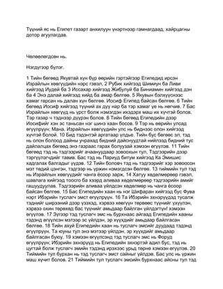 Түүний яс нь Египет газарт анхилуун үнэртнээр гамнагдаад, хайрцагны
дотор агуулагдав.



Чөлөөлөгдсөн нь.

Нэгдүгээр бүлэг.

1 Тийн бөгөөд Якувтай хүн бүр өөрийн гэртэйгээр Египедид ирсэн
Израйлын хөвгүүдийн нэрс гэвэл, 2 Рубик хийгээд Шимиун ба Ливи
хийгээд Иудей ба 3 Иссахар хийгээд Жибулуй ба Биниамин хийгээд дэн
ба 4 Энэ далай хийгээд хийд ба амар бөлгөө. 5 Якувын бэлхүүснээс
хамаг гарсан нь далан хүн бөлгөө. Иосиф Египед байсан бөлгөө. 6 Тийн
бөгөөд Иосиф хийгээд түүний ах дүү нар ба тэр хамаг үе нь нөгчив. 7 Бас
Израйлын хөвгүүд нь үрст болж нэмэгдэн ихэдэрх маш их хүчтэй болов.
Тэр газар ч тэднээр дүүрэн болов. 8 Тийн бөгөөд Египедийн дээр
Иосифийг хэн эс таньсан нэг шинэ хаан босов. 9 Тэр нь өөрийн улсад
өгүүлрүүн; Мана. Израйлын хөвгүүдийн улс нь биднээс олон хийгээд
хүчтэй болой. 10 Бид тэдэнтэй аргатаар үлдье. Тийн бус бөгөөс эл, тэд
нь олон болоод дайны учрахад бидний дайснуудтай нийлээд бидний тус
дайлалцах бөгөөд энэ газраас гарах болуузай хэмээн өгүүлэв. 11 Тийн
бөгөөд тэд нь тэдгээрийг ачаануудаар зовоохын тул, Тэдгээрийн дээр
тэргүүлэгчдийг тавив. Бас тэд нь Париуд битум хийгээд Ка Эмишис
хадгалах балгадыг үүдэв. 12 Тийн боловч тэд нь тэдгээрийг хэр зовоосон
мэт төдий цэнгэн, тэдгээр нь үржин нэмэгдсэн бөлгөө. 13 тиймийн тул тэд
нь Израйлын хөвгүүдийг чанга ёсоор зарж, 14 Хатуу хөдөлмөрөөр гэвэл,
шавлага хийгээд тоосго ба хээрд аливаа хөдөлмөрөөр тэдгээрийн амийг
гашуудуулав. Тэдгээрийн аливаа үйлдсэн хөдөлмөр нь чанга ёсоор
байсан бөлгөө. 15 Бас Египедийн хаан нь нэг Шифаран хийгээд бус Фува
нэрт Ибэрийн туслагч эмст өгүүлрүүн. 16 Та Ибэрийн эхнэрүүдэд тусалж
тэднийг ширээний дээр үзэхэд, хэрвээ хөвгүүн төрвөөс түүнийг үхүүлэн,
хэрвээ охин төрөхөд бас түүнийг амьдаар байлган үйлдэгтүн! хэмээн
өгүүлэв. 17 Зүгээр тэд туслагч эмс нь бурхнаас айгаад Египедийн хааны
тэдэнд өгүүлсэн мэтээр эс үйлдэн, эр хүүхдийг амьдаар байлгасан
бөлгөө. 18 Тийн ахуй Египедийн хаан нь туслагч эмсийг дуудаад тэдэнд
өгүүлрүүн. Та юуны тул энэ мэтээр үйлдэн, эр хүүхдийг амьдаар
байлгасан буюу. 19 хэмээн өгүүлсэнд тэд туслагч эмс нь Форуд
өгүүлрүүн; Ибэрийн эхнэрүүд нь Египедийн эхнэртэй адил бус, тэд нь
цугтай болж туслагч эмийн тэдэнд ирэхээс урьд төрнө хэмээн өгүүлэв. 20
Тиймийн тул бурхан нь тэд туслагч эмст сайныг үйлдэв. Бас улс нь үржин
маш хүчит болов. 21 Тиймийн тул туслагч эмсийн бурхнаас айсны тул тэд
 