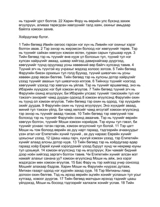 нь тэднийг үрст болгов. 22 Харин Фору нь өөрийн улс бүхэнд захиж
өгүүлрүүн, аливаа төрөгдсөн хөвгүүнийг галд хаян, охиныг амьдаар
байлга хэмээн захив.

Хоёрдугаар бүлэг.

1 Тийн бөгөөд Ивийн овгоос гарсан нэг хүн нь Ливийн нэг охиныг хэрэг
болгон авав. 2 Тэр эхнэр нь жирэмсэн болоод нэг хөвгүүнийг төрөв. Тэр
нь түүнийг сайхан хөвгүүн хэмээн өсгөн, гурван сарын туршаар нуув. 3
Тийн бөгөөд тэр нь түүнийг өнө нууж үл болохын тул, түүний тул нэг
хулсан хайрцгийг аваад, шавар хийгээд давирхайгаар дүүргээд,
хөвгүүнийг түүнд оруулаад усны хөвөөний өөр байгч хулсанд тавив. 4
Түүний эгч нь түүнтэй юу учрахыг мэдээд холоос зогсов. 5 Тийн бөгөөд
Фаругийн биеэн орхихын тул голд буухад, түүний шивэгчин нь усны
хөвөөн дээр явсан бөлгөө. Тийн бөгөөд тэр нь хулсны дотор хайрцгийг
үзээд түүнийг авахын тул шивэгчнээ илгээв. 6 Тийнхүү түүнийг нээгээд
хөвгүүнийг үзэхэд тэр хөвгүүн нь уйлав. Тэр нь түүнийг өршөөгөөд, энэ нь
Ибэрийн хүүхдээс нэг буй хэмээн өгүүлэв. 7 Тийн бөгөөд түүний эгч нь
Фаругийн охинд өгүүлрүүн; Би Ибэрийн улсаас түүнийг тэжээхийн тул нэг
тэжээгч эхнэрийг чамд дуудан одоход 8 хэмээн өгүүлсэнд Фаругийн охин
нь түүнд ол хэмээн өгүүлэв. Тийн бөгөөд тэр охин нь одоод, тэр хүүхдийн
эхийг дуудав. 9 Фаругийн охин нь түүнд өгүүлрүүн; Энэ хүүхдийг аваад,
миний тул тэжээн үйлд. Би чамд хөлсийг чамд өгсүгэй! хэмээн өгүүлсэнд
тэр эхнэр нь түүнийг аваад тэжээв. 10 Тийн бөгөөд тэр хөвгүүний том
болоход тэр нь түүнийг Фаругийн охинд аваачив. Тэр нь түүнийг өөрийн
хөвгүүн болгон, түүнийг Моши хэмээн нэрийдэв. Тэр юуны тул гэвэл, би
түүнийг уснаас татан гаргав, хэмээн өгүүлсний тул болой. 11 Тэр цагт
Моши нь том болоод өөрийн ах дүү нарт гараад, тэдгээрийн ачаануудыг
үзэн атал нэг Египетийн хүний түүний , ах дүү нараас Еврейн хүнийг
цохьсныг үзээд, 12 Цааш нааш гарч, хүнгүй хэмээн үзээд, тэр Египетийн
хүнийг алаад алсны дотор нуув. 13 Тийн бөгөөд тэр нь хоёрдугаар өдөр
гараад хоёр Еврей хүний хэрэлдэхийг үзээд буруут хүнд чи нөхрөөр юуны
тул цохьмуй. 14 хэмээн өгүүлсэнд тэр нь өгүүлрүүн; Хэн чамайг бидний
дээр ноён хийгээд заргагч болгон тавив. Чи Египетийн хүнийг алсан мэт
намайг алахыг санана уу? хэмээн өгүүлсэнд Моши нь айж, энэ хэрэг
мэдэгдсэн мөн хэмээн өгүүлэв. 15 Бас Фару нь тэр хийгээд учир сонсоод
Мошийг алахаар бэдрэв. Харин Моши нь Фаругийн нүүрээс дутааж,
Митиан газарт одоод нэг худгийн захад суув. 16 Тэр Митианы ламд
долоон охин бөлгөө. Тэд нь ирээд өөрийн эцгийн хонийг услахын тул усыг
хутгаад, ховоог дүүргэв. 17 Тийн бөгөөд малчдын ирэхэд тэднийг цааш
үйлдэхэд, Моши нь босоод тэдгээрийг халхалж хонийг услав. 18 Тийн
 