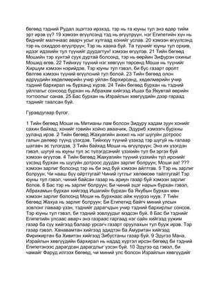 бөгөөд тэдний Рудал эцэгтээ ирэхэд, тэр нь та юуны тул энэ өдөр тийм
эрт ирэв үү? 19 хэмээн өгүүлсэнд тэд нь өгүүлрүүн, нэг Египетийн хүн нь
биднийг малчнаас аварч усыг хутгаад хонийг услав. 20 хэмээн өгүүлсэнд
тэр нь охиддоо өгүүлрүүн; Тэр нь хаана буй. Та түүнийг юуны тул орхив,
идээг идэхийн тул түүнийг дуудагтун! хэмээн өгүүлэв. 21 Тийн бөгөөд
Мошийн тэр хүнтэй суух дуртай болсонд, тэр нь өөрйин Зифурэн охиныг
Мошид өгөв. 22 Тийнхүү түүний нэг хөвгүүн төрсөнд Моши нь түүнийг
Хиршум хэмээн нэрийдэв. Тэр юуны тул гэвэл, би бус газарт оролт
бөлгөө хэмээн түүний өгүүлсний тул болой. 23 Тийн бөгөөд олон
өдрүүдийн хөдөлмөрийн учир уйлан бархирсанд, хөдөлмөрийн учир
тэдний бархирал нь бурханд хүрэв. 24 Тийн бөгөөд бурхан нь тэдний
уйллагыг сонсоод бурхан нь Абрахам хийгээд Ишах ба Якувтай өөрийн
тогтоолыг санав. 25 Бас бурхан нь Израйлын хөвгүүдийн дээр гараад
тэднийг таалсан буй.

Гуравдугаар бүлэг.

1 Тийн бөгөөд Моши нь Митианы лам болсон Зидуру хадам зуун хонийг
сахин байхад, хонийг говийн хойно аваачиж, Эдуриб хэмээгч бурхны
ууланд ирэв. 2 Тийн бөгөөд Жахуагийн анхил нь нэг шугуйн дотроос
галын дөлөөр түүнд үзэгдэв. Тийнхүү түүний үзэхэд тэр шугуй нь галаар
шатавч эс түлэгдэв. 3 Тийн байхад Моши нь өгүүлрүүн; Энэ их үзэгдэн
гэвэл, шугуй нь юуны тул эс түлэгдсэнийг үзэхийн тул би эргэх буй
хэмээн өгүүлэв. 4 Тийн бөгөөд Жахуагийн түүний үзэхийн тул ирснийг
үзсэнд бурхан нь шугуйн дотроос дуудан зарлиг болруун; Моши аа! ???
хэмээн зарлиг болсонд тэр нь би энд буй хэмээн айлтгав. 5 Тэр нь зарлиг
болруун; Чи нааш бүү ойрттугай! Чиний гутлыг хөлөөсөө тайлтугай! Тэр
юуны тул гэвэл, чиний байсан газар нь ариун газар буй хэмээн зарлиг
болов. 6 Бас тэр нь зарлиг болруун; Би чиний эцэг нарын бурхан гэвэл,
Абрахамын бурхан хийгээд Ишагийн бурхан ба Якубын бурхан мөн
хэмээн зарлиг болсонд Моши нь бурхнаас айж нүүрээ нуув. 7 Тийн
бөгөөд Жахуа нь зарлиг болруун; Би Египетид байгч миний улсын
зовлонг лаваар үзэн, тэднийг дарагчдын учир тэдний бархирлыг сонсов.
Тэр юуны тул гэвэл, би тэдний зовлуудыг мэдсэн буй. 8 Бас би тэднийг
Египетийн улсаас аварч энэ газраас гаргаад нэг сайн хийгээд уужим
газар ба сүү хийгээд балаар урсагч газарт оруулахын тул бууж ирэв. Тэр
газар гэвэл, Ханавамтан хийгээд эдидтэн ба Амуритан хийгээд
Фирижиртан ба Хивитэн хийгээд Зибустаны газар буй. 9 Эдүгээ Мана,
Израйлын хөвгүүдийн бархирал нь надад хүртэл ирсэн бөгөөд би тэдний
Египетэнээс дарагдсан дарагдлыг үзсэн буй. 10 Эдүгээ од гэвэл, би
чамайг Фаруд илгээх бөгөөд, чи миний улс болсон Израйлын хөвгүүдийг
 