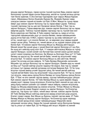 мошид зарлиг болруун, гараа сунган түүний сүүлээс барь хэмээн зарлиг
болсоноор түүний гараа сунган барьсанд, могой нь түүний алганы дотор
таяг болж хувилав. 5 Энэ мэтээр тэдгээрийн эцэг нарын Жахуа бурхан
гэвэл, Абрахамын болон Ишагийн бурхан ба, Якувийн бурхан чамд
үзэгдсэн хэмээн тэдний итгэхийн тул буй. 6 Жич, Жахуа нь түүнд гараа
өвөрт дүр хэмээн зарлиг болсонд тэр нь гараа өвөрт дүрэв. Тийнхүү
түүнийг гаргахад тэр нь цас мэт бусархаг өвчин болов. 7 Бас тэр нь
зарлиг болруун;; Гараа өвөртөө дүр, хэмээн зарлиг болсонд тэр нь гараа
өвөртөө дүрэв. Тийнхүү түүний өврөөс гаргахад тэр нь түүний мах мэт
болж хувилсан мэт бөлгөө. 8 Тийн хэрвээ тэдгээр нь чамд үл итгэн,
тэргүүний гайхамшигийн дууг үл сонсон бөгөөс, нөгөө гайхамшигийн
дуунд итгэх буй заа. 9 Жич, хэрвээ тэдгээр нь эд хоёр гайхамшигт үл
итгэн, чиний дууг ч үл сонсох бөгөөс эл, чи мөрнөөс усыг аваад хуурай
газарт асган үйлд. Тийнхүү эл, чиний авсан ус нь хуурай газрын дээр цас
болох буй. 10 хэмээн зарлиг болсонд Моши нь Жахуад айлтгаруун;
Миний эзээн! Би үүний урьд ч чиний боолтой зарлиг болсоор үгт хүн бус,
би хүнд алт хийгээд хүнд хэлт буй. 11 хэмээн айлтгасанд Жахуа нь түүнд
зарлиг болруун; хүний хэлийг хэн бүтээв! Бас хэлгий эсвэл дүлий эсвээс
үзлэгт эсвэл сохроор хэн болгоно. Би Жахуа нь болгодог биш үү? 12 Тийн
бөгөөд чи эдүгээ од, би чиний эмтэй байж, чиний юу өгүүлснийг чамд
өгүүлэх буй. 13 хэмээн зарлиг болсонд Моши нь ийн айлтгав. Миний
эзээн! Чи элчээр илгээж хайрла. 14 Тийн бөгөөд Жахуагийн хилэнгийн
Мошийн тус халуун болсонд тэр нь зарлиг болруун; Ливийн ард нь чиний
ах биш үү? Түүний сайтар үхүүлж чадахыг би мэднэ. Бас тэр нь чамайг
устгахын тул гараад чамтай уулзахад сэтгэлээр баярхах буй. 15 Чи түнд
өгүүлэн түүний аманд үгсийг оруулан үйлд, би чиний амтай хийгээд
түүний амтай байж таны юу өгүүлэхийг танд үзүүлэх буй. 16 Тэр нь чиний
тул өгүүлж, чамд амны оронд болох бөгөөд чи түүнд бурхны оронд болох
буй. 17 Бас чи энэ таягийг гартаа аваад, түүгээр гайхамшигуудыг үйлдэх
буй хэмээн зарлиг болов. 18 Тийн бөгөөд Моши нь одож өөрийн Зидру
хадам эцэгт гараад түүнд өгүүлрүүн; Египетэд байгч миний ах дүү нар нь
амьд буюу хэмээн үзэхийн тул намайг тавьж хайрла, хэмээн өгүүлсэнд
Зидру нь Мошид амрахнаар од хэмээн өгүүлэв. 19 Бас Жахуа нь Мошид
Митианы дотор хамаг бэдрэгч хүмүүс нь зарлиг болруун; Чи Египетэд
хэрэн од, тэр юуны тул гэвэл, чиний амыг нөгчив. хэмээн зарлиг болов.
20 Тийн бөгөөд Моши хийгээд хөвгүүнээ аваад илжигний дээр унуулж,
Египет газарт харив. Бас Моши нь бурхны таягийг гартаа авав. 21 Тийн
бөгөөд Жахуа нь Мошид зарлиг болруун; Чи Египетэд одож харихад
миний чиний эрхэд өгсөн хамаг гайхамшигуудыг Фаругийн өмнө
үйлдэхийг хичээн үйлд. Харин би түүний зүрхийг хатуу болгуулах бөгөөд
тэр нь улсыг үл тавих буй. 22 Чи Фаруд ийн өгүүл; Израйл нь миний
 