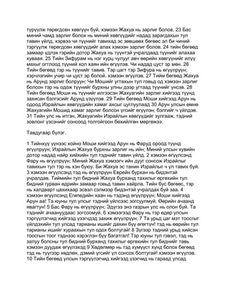 түрүүлж төрөгдсөн хөвгүүн буй, хэмээн Жахуа нь зарлиг болов. 23 Бас
миний чамд зарлиг болох нь миний хөвгүүдийг надад зарагдахын тул
тавин үйлд, хэрвээ чи түүнийг тавихад эс зөвшөөх бөгөөс эл би чиний
тэргүүлж төрөгдсөн хөвгүүдийг алах хэмээн зарлиг болов. 24 тийн бөгөөд
замаар үдлэх гэрийн дотор Жахуа нь түүнтэй учралдаад түүнийг алахаа
хуваая. 25 Тийн Зифурам нь нэг хурц чулууг авч өөрийн хөвгүүнийг илүү
махыг огтлоод түүний хол хаян ийн өгүүлэв. Чи надад цуст эр мөн. 26
Тийн бөгөөд тэр нь түүнийг тавив. Тэр цагт тэр Зифура нь өгүүлрүүн;
хэрчлэгийн учир чи цуст эр болой. хэмээн өгүүлэв. 27 Тийм бөгөөд Жахуа
нь Арунд зарлиг болруун; Чи Мошийг угтахын тул говьд од хэмээн зарлиг
болсон тэр нь одож түүнийг бурхны улны дээр угтаад түүнийг үнсэв. 28
Тийн бөгөөд Моши нь түүнийг илгээсэн Жахуагийн зарлиг хийгээд түүнд
захисан бэлгэсийг Арунд үзүүлэв. 29 Тийн бөгөөд Моши хийгээд Арун нь
одоод Израйлын хөвгүүдийн хамаг ахсыг цуглуулаад 30 Арун улсын өмнө
Жахуагийн Мошид хамаг зарлиг болсон үгсийг өгүүлэн, бэлгийг ч үйлдэв.
31 Тийн улс нь итгэн, Жахуагийн Израйлын хөвгүүдийг зулгааж, тэдний
зовлонг үзсэнийг сонсоод толгойгоон бөхийлгөн мөргөжээ.

Тавдугаар бүлэг.

1 Тийнхүү үүнээс хойно Моши хийгээд Арун нь Фаруд ороод түүнд
өгүүлрүүн; Израйлын Жахуа бурхны зарлиг нь ийн; Миний улсын хувийн
дотор надад найр хийхийн тул тэднийг тавин үйлд. 2 хэмээн өгүүлсэнд
Фару нь өгүүлрүүн; Миний Жахуа хэмээгч ийн дууг сонсож Израйлыг
тавихын тул тэр нь хэн буюу. Би Жахуа эс танин Израйлыг ч үл тавих буй.
3 хэмээн өгүүлсэнд тэд нь өгүүлрүүн Еврейн бурхан нь бидэнтэй
учралдав. Тиймийн тул бидний Жахуа бурханд тахилыг өргөхийн тул
бидний гурван өдрийн замаар говьд тавин хайрла. Тийн бус бөгөөс, тэр
нь халдварт цахихаар эсвэл сэлмээр бидэнтэй учралдах буй заа. 4
хэмээн өгүүлсэнд Египедийн хаан нь тэдэнд өгүүлрүүн; Моши хийгээд
Арун аа! Та юуны тул улсыг тэдний үйлсээс зогсуулмуй. Өөрийн ачаанд
явагтун! 5 Бас Фару нь өгүүлрүүн; Эдүгээ энэ газрын улс нь олон буй. Та
тэднийг ачаануудаас зогсоомуй. 6 хэмээгээд Фару нь тэр өдөр улсын
тэргүүлэгчид хийгээд үзэгчдэд захиж өгүүлрүүн; 7 Та урьд цаг мэт тоосгыг
үйлдэхийн тул улсад тарианы ишийг дахин бүү өгөгтүн! тэд нь өөрийн тул
тарианы ишийг хураахын тул одох болтугай! 8 Зүгээр тэдний урьд хийсэн
тоосгын тоог тэднээс хэрэглэн бүү багатгал! Тэр юуны тул гэвэл, тэд нь
залуу болсны тул бидний бурханд тахилыг өргөхийн тул биднийг тавь
хэмээн дуудаж өгүүлэхэд 9 Хөдөлмөр нь тэд хүмүүст хүнд болох бөгөөд
тэд нь түүгээр хөдлөн, дэмий үгсийг үл сонсох болтугай! хэмээн өгүүлэв.
10 Тийн бөгөөд улсын тэргүүлэгчид хийгээд үзэгчид нь гараад улсад
 