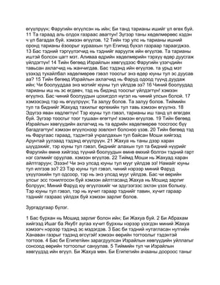 өгүүлрүүн; Фаругийн өгүүлсэн нь ийн; Би танд тарианы ишийг үл өгөх буй.
11 Та гараад аль олдох газраас авагтун! Зүгээр таны хөдөлмөрөөс хэдэн
ч үл багадах буй. хэмээн өгүүлэв. 12 Тийн тэр улс нь тарианы ишний
оронд тарианы ёзоорыг хураахын тул Египид бүхэл газраар тараагджээ.
13 Бас тэдний тэргүүлэгчид нь тэднийг яаруулж ийн өгүүлэв. Та тарианы
иштэй болсон цагт мэт. Аливаа өдрийн хөдөлмөрийн тэрхүү өдөр дуусгаж
үйлдэгтүн! 14 Тийн бөгөөд Израйлын хөвгүүдээс Фаругийн үзэгчдийн
тавьсан ахлагчид нь жанчигдав. Бас тэдэнд ийн өгүүлэв. та урьд мэт
үзэхэд тухайлбал хөдөлмөрөө гэвэл тоосгыг энэ өдөр юуны тул эс дуусав
аа? 15 Тийн бөгөөд Израйлын ахлагчид нь Фаруд одоод түүнд дуудаж
ийн; Чи боолууддаа энэ мэтийг юуны тул үйлдэв ээ? 16 Чиний боолуудад
тарианы иш нь эс өгдөвч, тэд нь бидэнд тоосгыг үйлдэгтүн! хэмээн
өгүүлнэ. Бас чиний боолуудын цохигдол нүгэл нь чиний улсын болой. 17
хэмээсэнд тэр нь өгүүлрүүн; Та залуу болов. Та залуу болов. Тиймийн
тул та биднийг Жахуад тахилыг өргөхийн тул тавь хэмээн өгүүлнэ. 18
Эдүгээ яван хөдлөгтүн! Тэр юуны тул гэвэл, тарианы иш танд үл өгөгдөх
буй. Зүгээр тоосгыг тоог тушаан өгөгтүн! хэмээн өгүүлэв. 19 Тийн бөгөөд
Израйлын хөвгүүдийн ахлагчид нь та өдрийн хөдөлмөрөө тоосгоос бүү
багадгагтун! хэмээн өгүүлснээр зовлонт болсноо үзэв. 20 Тийн бөгөөд тэд
нь Фаругаас гараад, тэдэнтэй учралдахын тул байсан Моши хийгээд
Арунтай уулзаад тэдэнд өгүүлрүүн. 21 Жахуа нь таны дээр харан
шүүдэхийг, тэр юуны тул гэвэл, биднийг алахын тул та бидний нүүрийг
Фаругийн өмнө хийгээд түүний боолуудын өмнө өмхий болгон тэдний гарт
нэг сэлмийг оруулав. хэмээн өгүүлэв. 22 Тиймд Моши нь Жахуад харан
айлтгаруун; Эзээн! Чи энэ улсад юуны тул мууг үйлдэв ээ! Намайг юуны
тул илгээв ээ? 23 Тэр юуны тул гэвэл, чиний нэрээр миний Фаруд
үхүүлэхийн тул одсоор, тэр нь энэ улсад мууг үйлдэв. Бас чи өөрийн
улсыг эсс тонилгосон буй хэмээн айлтгасанд Жахуа нь Мошид зарлиг
болруун; Миний Фаруд юу өгүүлэхийг чи эдүгээгээс эхлэн үзэх больюу.
Тэр юуны тул гэвэл, тэр нь хүчит гараар тэднийг тавин, хүчит гараар
тэднийг газраас үйлдэх буй хэмээн зарлиг болов.

Зургадугаар бүлэг.

1 Бас бурхан нь Мошид зарлиг болон ийн; Би Жахуа буй. 2 Би Абрахам
хийгээд Ишаг ба Якубт аугаа хүчит бурхны нэрээр үзэгдэн миний Жахуа
хэмээгч нэрээр тэдэнд эс мэдэгдэв. 3 Бас би тэдний нутагласан нутгийн
Ханаван газрыг тэдэнд өгсүгэй! хэмээн өөрийн тогтоолыг тэдэнтэй
тогтоов. 4 Бас би Египетйин зарагдуулсан Израйлын хөвгүүдийн уйллагыг
сонсоод өөрийн тогтоолыг сануулав. 5 Тиймийн тул чи Израйлын
хөвгүүдэд ийн өгүүл. Би Жахуа мөн. Би Египетийн ачааны доороос таныг
 