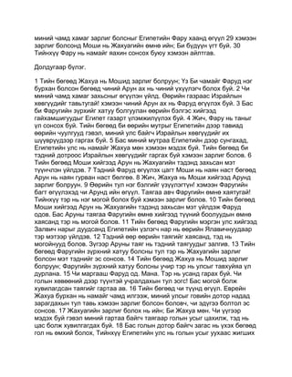 миний чамд хамаг зарлиг болсныг Египетийн Фару хаанд өгүүл 29 хэмээн
зарлиг болсонд Моши нь Жахуагийн өмнө ийн; Би бүдүүн үгт буй. 30
Тийнхүү Фару нь намайг яахин сонсох буюу хэмээн айлтгав.

Долдугаар бүлэг.

1 Тийн бөгөөд Жахуа нь Мошид зарлиг болруун; Үз Би чамайг Фаруд нэг
бурхан болсон бөгөөд чиний Арун ах нь чиний үхүүлэгч болох буй. 2 Чи
миний чамд хамаг захьсныг өгүүлэн үйлд. Өөрийн газраас Израйлын
хөвгүүдийг тавьтугай! хэмээн чиний Арун ах нь Фаруд өгүүлэх буй. 3 Бас
би Фаругийн зүрхийг хатуу болгуулан өөрийн бэлгэс хийгээд
гайхамшигуудыг Египет газарт үлэмжилүүлэх буй. 4 Жич, Фару нь таныг
үл сонсох буй. Тийн бөгөөд би өөрийн мутрыг Египетийн дээр тавиад
өөрийн чуулгууд гэвэл, миний улс байгч Израйлын хөвгүүдийг их
шүүврүүдээр гаргах буй. 5 Бас миний мутраа Египетийн дээр сунгахад,
Египетийн улс нь намайг Жахуа мөн хэмээн мэдэх буй. Тийн бөгөөд би
тэдний дотроос Израйлын хөвгүүдийг гаргах буй хэмээн зарлиг болов. 6
Тийн бөгөөд Моши хийгээд Арун нь Жахуагийн тэдэнд захьсан мэт
түүнчлэн үйлдэв. 7 Тэдний Фаруд өгүүлэх цагт Моши нь наян наст бөгөөд
Арун нь наян гурван наст бөлгөө. 8 Жич, Жахуа нь Моши хийгээд Арунд
зарлиг болруун. 9 Өөрийн тул нэг бэлгийг үзүүлэгтүн! хэмээн Фаругийн
багт өгүүлэхэд чи Арунд ийн өгүүл. Таягаа авч Фаругийн өмнө хаятугай!
Тийнхүү тэр нь нэг могой болох буй хэмээн зарлиг болов. 10 Тийн бөгөөд
Моши хийгээд Арун нь Жахуагийн тэдэнд захьсан мэт үйлдэж Фаруд
одов. Бас Аруны таягаа Фаругийн өмнө хийгээд түүний боолуудын өмнө
хаясанд тэр нь могой болов. 11 Тийн бөгөөд Фаругийн мэргэн улс хийгээд
Залвич нарыг дуудсанд Египетийн үзлэгч нар нь өөрийн Ялавичнуудаар
тэр мэтээр үйлдэв. 12 Тэдний өөр өөрийн таягийг хаясанд, тэд нь
могойнууд болов. Зүгээр Аруны таяг нь тэдний таягуудыг залгив. 13 Тийн
бөгөөд Фаругийн зүрхний хатуу болсны тул тэр нь Жахуагийн зарлиг
болсон мэт тэднийг эс сонсов. 14 Тийн бөгөөд Жахуа нь Мошид зарлиг
болруун; Фаругийн зүрхний хатуу болсны учир тэр нь улсыг тавхуйяа үл
дурлана. 15 Чи маргааш Фаруд од. Мана. Тэр нь усанд гарах буй. Чи
голын хөвөөний дээр түүнтэй учралдахын тул зогс! Бас могой болж
хувилагдсан таягийг гартаа ав. 16 Тийн бөгөөд чи түүнд өгүүл. Еврейн
Жахуа бурхан нь намайг чамд илгээж, миний улсыг говийн дотор надад
зарагдахын тул тавь хэмээн зарлиг болсон боловч, чи эдүгээ болтол эс
сонсов. 17 Жахуагийн зарлиг болох нь ийн; Би Жахуа мөн. Чи үүгээр
мэдэх буй гэвэл миний гартаа байгч таягаар голын усыг цахилж, тэд нь
цас болж хувилгагдах буй. 18 Бас голын дотор байгч загас нь үхэх бөгөөд
гол нь өмхий болох, Тийнхүү Египетийн улс нь голын усыг уухаас жигших
 