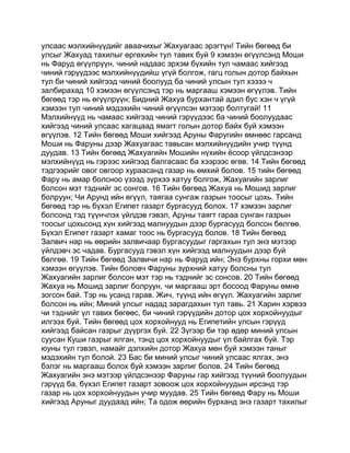 улсаас мэлхийнүүдийг аваачихыг Жахуагаас эрэгтүн! Тийн бөгөөд би
улсыг Жахуад тахилыг өргөхийн тул тавих буй 9 хэмээн өгүүлсэнд Моши
нь Фаруд өгүүлрүүн, чиний надаас эрхэм бүхийн тул чамаас хийгээд
чиний гэрүүдээс мэлхийнүүдийш үгүй болгож, гагц голын дотор байхын
тул би чиний хийгээд чиний боолууд ба чиний улсын тул хэзээ ч
залбирахад 10 хэмээн өгүүлсэнд тэр нь маргааш хэмээн өгүүлэв. Тийн
бөгөөд тэр нь өгүүлрүүн; Бидний Жахуа бурхантай адил бус хэн ч үгүй
хэмээн тул чиний мэдэхийн чиний өгүүлсэн мэтээр болтугай! 11
Мэлхийнүүд нь чамаас хийгээд чиний гэрүүдээс ба чиний боолуудаас
хийгээд чиний улсаас хагацаад ямагт голын дотор байх буй хэмээн
өгүүлэв. 12 Тийн бөгөөд Моши хийгээд Аруны Фаругийн өмнөөс гарсанд
Моши нь Фаруны дээр Жахуагаас тавьсан мэлхийнүүдийн учир түүнд
дуудав. 13 Тийн бөгөөд Жахуагийн Мошийн нүхийн ёсоор үйлдсэнээр
мэлхийнүүд нь гэрээс хийгээд балгасаас ба хээрээс өгөв. 14 Тийн бөгөөд
тэдгээрийг овог овгоор хураасанд газар нь өмхий болов. 15 тийн бөгөөд
Фару нь амар болсноо үзээд зүрхээ хатуу болгож, Жахуагийн зарлиг
болсон мэт тэднийг эс сонгов. 16 Тийн бөгөөд Жахуа нь Мошид зарлиг
болруун; Чи Арунд ийн өгүүл, таягаа сунгаж газрын тоосыг цохь. Тийн
бөгөөд тэр нь бүхэл Египет газарт бургасууд болох. 17 хэмээн зарлиг
болсонд тэд түүнчлэх үйлдэв гэвэл, Аруны таягт гараа сунган газрын
тоосыг цохьсонд хүн хийгээд малнуудын дээр бургасууд болсон бөлгөө.
Бүхэл Египет газарт хамаг тоос нь бургасууд болов. 18 Тийн бөгөөд
Залвич нар нь өөрийн залвичаар бургасуудыг гаргахын тул энэ мэтээр
үйлдэвч эс чадав. Бургасууд гэвэл хүн хийгээд малнуудын дээр буй
бөлгөө. 19 Тийн бөгөөд Залвичи нар нь Фаруд ийн; Энэ бурхны горхи мөн
хэмээн өгүүлэв. Тийн боловч Фаруны зүрхний хатуу болсны тул
Жахуагийн зарлиг болсон мэт тэр нь тэднийг эс сонсов. 20 Тийн бөгөөд
Жахуа нь Мошид зарлиг болруун, чи маргааш эрт босоод Фаруны өмнө
зогсон бай. Тэр нь усанд гарав. Жич, түүнд ийн өгүүл. Жахуагийн зарлиг
болсон нь ийн; Миний улсыг надад зарагдахын тул тавь. 21 Харин хэрвээ
чи тэднийг үл тавих бөгөөс, би чиний гэрүүдийн дотор цох хорхойнуудыг
илгээх буй. Тийн бөгөөд цох хорхойнууд нь Египетийн улсын гэрүүд
хийгээд байсан газрыг дүүргэх буй. 22 Зүгээр би тэр өдөр миний улсын
суусан Куши газрыг ялган, тэнд цох хорхойнуудыг үл байлгах буй. Тэр
юуны тул гэвэл, намайг дэлхийн дотор Жахуа мөн буй хэмээн таныг
мэдэхийн тул болой. 23 Бас би миний улсыг чиний улсаас ялгах, энэ
бэлэг нь маргааш болох буй хэмээн зарлиг болов. 24 Тийн бөгөөд
Жахуагийн энэ мэтээр үйлдсэнээр Фаруны гар хийгээд түүний боолуудын
гэрүүд ба, бүхэл Египет газарт зовоож цох хорхойнуудын ирсэнд тэр
газар нь цох хорхойнуудын учир муудав. 25 Тийн бөгөөд Фару нь Моши
хийгээд Аруныг дуудаад ийн; Та одож өөрийн бурханд энэ газарт тахилыг
 