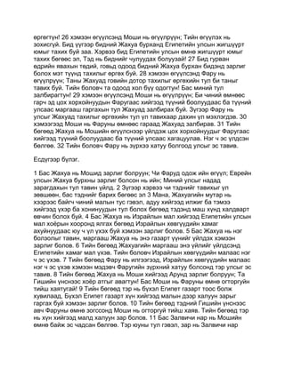 өргөгтүн! 26 хэмээн өгүүлсэнд Моши нь өгүүлрүүн; Тийн өгүүлэх нь
зохисгүй. Бид үүгээр бидний Жахуа бурханд Египетийн улсын жигшүүрт
юмыг тахих буй заа. Хэрвээ бид Египетийн улсын өмнө жигшүүрт юмыг
тахих бөгөөс эл, Тэд нь биднийг чулуудах болуузай! 27 Бид гурван
өдрийн явахын төдий, говьд одоод бидний Жахуа бурхан бидэнд зарлиг
болох мэт түүнд тахилыг өргөх буй. 28 хэмээн өгүүлсэнд Фару нь
өгүүлрүүн; Таны Жахуад говийн дотор тахилыг өргөхийн тул би таныг
тавих буй. Тийн боловч та одоод хол бүү одогтун! Бас миний тул
залбирагтун! 29 хэмээн өгүүлсэнд Моши нь өгүүлрүүн; Би чиний өмнөөс
гарч эд цох хорхойнуудын Фаругаас хийгээд түүний боолуудаас ба түүний
улсаас маргааш гаргахын тул Жахуад залбирах буй. Зүгээр Фару нь
улсыг Жахуад тахилыг өргөхийн тул үл тавихаар дахин үл мэхлэгдэв. 30
хэмээгээд Моши нь Фаруны өмнөөс гараад Жахуад залбирав. 31 Тийн
бөгөөд Жахуа нь Мошийн өгүүлснээр үйлдэж цох хорхойнуудыг Фаругаас
хийгээд түүний боолуудаас ба түүний улсаас хагацуулав. Нэг ч эс үлдсэн
бөлгөө. 32 Тийн боловч Фару нь зүрхээ хатуу болгоод улсыг эс тавив.

Есдүгээр бүлэг.

1 Бас Жахуа нь Мошид зарлиг болруун; Чи Фаруд одож ийн өгүүл; Еврейн
улсын Жахуа бурхны зарлиг болсон нь ийн; Миний улсыг надад
зарагдахын тул тавин үйлд. 2 Зүгээр хэрвээ чи тэднийг тавихыг үл
зөвшөөн, бас тэднийг барих бөгөөс эл 3 Мана, Жахуагийн мутар нь
хээрээс байгч чиний малын тус гэвэл, адуу хийгээд илжиг ба тэмээ
хийгээд үхэр ба хонинуудын тул болох бөгөөд тэдэнд маш хүнд халдварт
өвчин болох буй. 4 Бас Жахуа нь Израйлын мал хийгээд Египетийн улсын
мал хоёрын хооронд ялгах бөгөөд Израйлын хөвгүүдийн хамаг
ахуйнуудаас юу ч үл үхэх буй хэмээн зарлиг болов. 5 Бас Жахуа нь нэг
болзолыг тавин, маргааш Жахуа нь энэ газарт үүнийг үйлдэх хэмээн
зарлиг болов. 6 Тийн бөгөөд Жахуагийн маргааш энэ үйлийг үйлдсэнд
Египетийн хамаг мал үхэв. Тийн боловч Израйлын хөвгүүдийн малаас нэг
ч эс үхэв. 7 Тийн бөгөөд Фару нь илгээгээд, Израйлын хөвгүүдийн малаас
нэг ч эс үхэв хэмээн мэдэвч Фаругийн зүрхний хатуу болсонд тэр улсыг эс
тавив. 8 Тийн бөгөөд Жахуа нь Моши хийгээд Арунд зарлиг болруун; Та
Гишийн үнснээс хоёр атгыг авагтун! Бас Моши нь Фаруны өмнө огторгуйн
тийш хаятугай! 9 Тийн бөгөөд тэр нь бүхэл Египет газарт тоос болж
хувилаад, Бүхэл Египет газарт хүн хийгээд малын дээр халуун зарыг
гаргах буй хэмээн зарлиг болов. 10 Тийн бөгөөд тэдний Гишийн үнснээс
авч Фаруны өмнө зогссонд Моши нь огторгуй тийш хаяв. Тийн бөгөөд тэр
нь хүн хийгээд малд халуун зар болов. 11 Бас Залвичи нар нь Мошийн
өмнө байж эс чадсан бөлгөө. Тэр юуны тул гэвэл, зар нь Залвичи нар
 