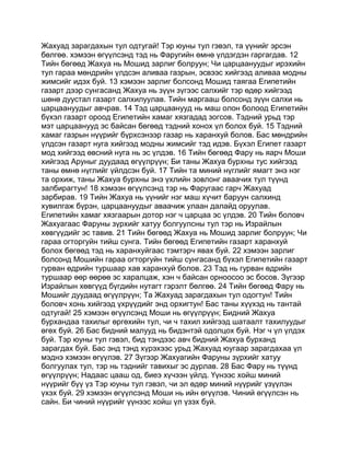 Жахуад зарагдахын тул одтугай! Тэр юуны тул гэвэл, та үүнийг эрсэн
бөлгөө. хэмээн өгүүлсэнд тэд нь Фаругийн өмнө үлдэгдэн гаргагдав. 12
Тийн бөгөөд Жахуа нь Мошид зарлиг болруун; Чи царцаануудыг ирэхийн
тул гараа мөндрийн үлдсэн аливаа газрын, эсвээс хийгээд аливаа модны
жимсийг идэх буй. 13 хэмээн зарлиг болсонд Мошид таягаа Египетийн
газарт дээр сунгасанд Жахуа нь зүүн зүгээс салхийг тэр өдөр хийгээд
шөнө дуустал газарт салхилуулав. Тийн маргааш болсонд зүүн салхи нь
царцаануудыг авчрав. 14 Тэд царцаанууд нь маш олон болоод Египетийн
бүхэл газарт ороод Египетийн хамаг хязгадад зогсов. Тэдний урьд тэр
мэт царцаанууд эс байсан бөгөөд тэдний хонох үл болох буй. 15 Тэдний
хамаг газрын нүүрийг бүрхсэнээр газар нь харанхуй болов. Бас мөндрийн
үлдсэн газарт нуга хийгээд модны жимсийг тэд идэв. Бүхэл Египет газарт
мод хийгээд өвсний нуга нь эс үлдэв. 16 Тийн бөгөөд Фару нь яарч Моши
хийгээд Аруныг дуудаад өгүүлрүүн; Би таны Жахуа бурхны тус хийгээд
таны өмнө нүглийг үйлдсэн буй. 17 Тийн та миний нүглийг ямагт энэ нэг
та орхиж, таны Жахуа бурхны энэ үхлийн зовлонг аваачих тул түүнд
залбирагтун! 18 хэмээн өгүүлсэнд тэр нь Фаругаас гарч Жахуад
зарбирав. 19 Тийн Жахуа нь үүнийг нэг маш хүчит баруун салхинд
хувилгаж бүрэн, царцаануудыг аваачиж улаан далайд оруулав.
Египетийн хамаг хязгаарын дотор нэг ч царцаа эс үлдэв. 20 Тийн боловч
Жахуагаас Фаруны зүрхийг хатуу болгуулсны тул тэр нь Израйлын
хөвгүүдийг эс тавив. 21 Тийн бөгөөд Жахуа нь Мошид зарлиг болруун; Чи
гараа огторгуйн тийш сунга. Тийн бөгөөд Египетийн газарт харанхуй
болох бөгөөд тэд нь харанхуйгаас тэмтэрч явах буй. 22 хэмээн зарлиг
болсонд Мошийн гараа огторгуйн тийш сунгасанд бүхэл Египетийн газарт
гурван өдрийн туршаар хав харанхуй болов. 23 Тэд нь гурван өдрийн
туршаар өөр өөрөө эс харалцаж, хэн ч байсан орноосоо эс босов. Зүгээр
Израйлын хөвгүүд бүгдийн нутагт гэрэлт бөлгөө. 24 Тийн бөгөөд Фару нь
Мошийг дуудаад өгүүлрүүн; Та Жахуад зарагдахын тул одогтун! Тийн
боловч хонь хийгээд үхрүүдийг энд орхигтун! Бас таны хүүхэд нь тантай
одтугай! 25 хэмээн өгүүлсэнд Моши нь өгүүлрүүн; Бидний Жахуа
бурхандаа тахилыг өргөхийн тул, чи ч тахил хийгээд шатаалт тахилуудыг
өгөх буй. 26 Бас бидний малууд нь бидэнтэй одолцох буй. Нэг ч үл үлдэх
буй. Тэр юуны тул гэвэл, бид тэндээс авч бидний Жахуа бурханд
зарагдах буй. Бас энд тэнд хүрэхээс урьд Жахуад юугаар зарагдахаа үл
мэднэ хэмээн өгүүлэв. 27 Зүгээр Жахуагийн Фаруны зүрхийг хатуу
болгуулах тул, тэр нь тэднийг тавихыг эс дурлав. 28 Бас Фару нь түүнд
өгүүлрүүн; Надаас цааш од, биеэ хүчээн үйлд. Үүнээс хойш миний
нүүрийг бүү үз Тэр юуны тул гэвэл, чи эл өдөр миний нүүрийг үзүүлэн
үхэх буй. 29 хэмээн өгүүлсэнд Моши нь ийн өгүүлэв. Чиний өгүүлсэн нь
сайн. Би чиний нүүрийг үүнээс хойш үл үзэх буй.
 