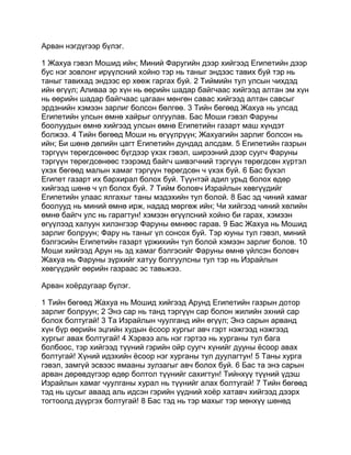 Арван нэгдүгээр бүлэг.

1 Жахуа гэвэл Мошид ийн; Миний Фаругийн дээр хийгээд Египетийн дээр
бус нэг зовлонг ирүүлсний хойно тэр нь таныг эндээс тавих буй тэр нь
таныг тавихад эндээс ер хөөж гаргах буй. 2 Тиймийн тул улсын чихдэд
ийн өгүүл; Аливаа эр хүн нь өөрийн шадар байгчаас хийгээд алтан эм хүн
нь өөрийн шадар байгчаас цагаан мөнгөн савас хийгээд алтан савсыг
эрдэнийн хэмээн зарлиг болсон бөлгөө. 3 Тийн бөгөөд Жахуа нь улсад
Египетийн улсын өмнө хайрыг олгуулав. Бас Моши гэвэл Фаруны
боолуудын өмнө хийгээд улсын өмнө Египетийн газарт маш хүндэт
болжээ. 4 Тийн бөгөөд Моши нь өгүүлрүүн; Жахуагийн зарлиг болсон нь
ийн; Би шөнө дөлийн цагт Египетийн дундад алсдам. 5 Египетийн газрын
тэргүүн төрөгдсөнөөс бүгдээр үхэх гэвэл, ширээний дээр суугч Фаруны
тэргүүн төрөгдсөнөөс тээрэмд байгч шивэгчний тэргүүн төрөгдсөн хүртэл
үхэх бөгөөд малын хамаг тэргүүн төрөгдсөн ч үхэх буй. 6 Бас бүхэл
Египет газарт их бархирал болох буй. Түүнтэй адил урьд болох өдөр
хийгээд шөнө ч үл болох буй. 7 Тийм боловч Израйлын хөвгүүдийг
Египетийн улаас ялгахыг таны мэдэхийн тул болой. 8 Бас эд чиний хамаг
боолууд нь миний өмнө ирж, надад мөргөж ийн; Чи хийгээд чиний хөлийн
өмнө байгч улс нь гарагтун! хэмээн өгүүлсний хойно би гарах, хэмээн
өгүүлээд халуун хилэнгээр Фаруны өмнөөс гарав. 9 Бас Жахуа нь Мошид
зарлиг болруун; Фару нь таныг үл сонсох буй. Тэр юуны тул гэвэл, миний
бэлгэсийн Египетийн газарт үржихийн тул болой хэмээн зарлиг болов. 10
Моши хийгээд Арун нь эд хамаг бэлгэсийг Фаруны өмнө үйлсэн боловч
Жахуа нь Фаруны зүрхийг хатуу болгуулсны тул тэр нь Израйлын
хөвгүүдийг өөрийн газраас эс тавьжээ.

Арван хоёрдугаар бүлэг.

1 Тийн бөгөөд Жахуа нь Мошид хийгээд Арунд Египетийн газрын дотор
зарлиг болруун; 2 Энэ сар нь танд тэргүүн сар болон жилийн эхний сар
болох болтугай! 3 Та Израйлын чуулганд ийн өгүүл; Энэ сарын арванд
хүн бүр өөрийн эцгийн худын ёсоор хургыг авч гэрт нэжгээд нэжгээд
хургыг авах болтугай! 4 Хэрвээ аль нэг гэртээ нь хурганы тул бага
болбоос, тэр хийгээд түүний гэрийн ойр суугч хүнийг дууны ёсоор авах
болтугай! Хүний идэхийн ёсоор нэг хурганы тул дуулагтун! 5 Таны хурга
гэвэл, замгүй эсвээс ямааны зулзагыг авч болох буй. 6 Бас та энэ сарын
арван дөрөвдүгээр өдөр болтол түүнийг сахигтун! Тийнхүү түүний үдэш
Израйлын хамаг чуулганы хурал нь түүнийг алах болтугай! 7 Тийн бөгөөд
тэд нь цусыг аваад аль идсэн гэрийн үүдний хоёр хатавч хийгээд дээрх
тогтоолд дүүргэх болтугай! 8 Бас тэд нь тэр махыг тэр мөнхүү шөнөд
 