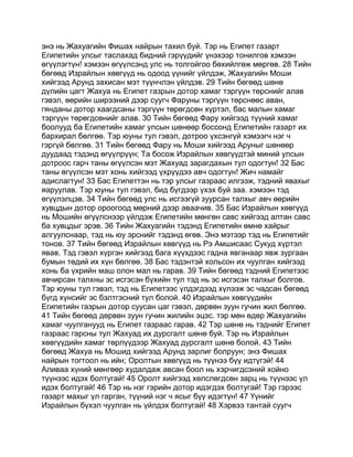 энэ нь Жахуагийн Фишах найрын тахил буй. Тэр нь Египет газарт
Египетийн улсыг таслахад бидний гэрүүдийг үнэхээр тонилгов хэмээн
өгүүлэгтүн! хэмээн өгүүлсэнд улс нь толгойгоо бөхийлгөж мөргөв. 28 Тийн
бөгөөд Израйлын хөвгүүд нь одоод үүнийг үйлдэж, Жахуагийн Моши
хийгээд Арунд захисан мэт түүнчлэн үйлдэв. 29 Тийн бөгөөд шөнө
дүлийн цагт Жахуа нь Египет газрын дотор хамаг тэргүүн төрснийг алав
гэвэл, өөрийн ширээний дээр суугч Фаруны тэргүүн төрснөөс аван,
гянданы дотор хаагдсаны тэргүүн төрөгдсөн хүртэл, бас малын хамаг
тэргүүн төрөгдсөнийг алав. 30 Тийн бөгөөд Фару хийгээд түүний хамаг
боолууд ба Египетийн хамаг улсын шөнөөр боссонд Египетийн газарт их
бархирал бөлгөө. Тэр юуны тул гэвэл, дотроо үхсэнгүй хэмээгч нэг ч
гэргүй бөлгөө. 31 Тийн бөгөөд Фару нь Моши хийгээд Аруныг шөнөөр
дуудаад тэдэнд өгүүлрүүн; Та босож Израйлын хөвгүүдтэй миний улсын
дотроос гарч таны өгүүлсэн мэт Жахуад зарагдахын тул одогтун! 32 Бас
таны өгүүлсэн мэт хонь хийгээд үхрүүдээ авч одогтун! Жич намайг
адислагтун! 33 Бас Египеттэн нь тэр улсыг газраас илгээж, тэдний явахыг
яаруулав. Тэр юуны тул гэвэл, бид бүгдээр үхэх буй заа. хэмээн тэд
өгүүлэлцэв. 34 Тийн бөгөөд улс нь исгээгүй зуурсан талхыг авч өөрийн
хувцдын дотор ороогоод мөрний дээр аваачив. 35 Бас Израйлын хөвгүүд
нь Мошийн өгүүлснээр үйлдэж Египетийн мөнгөн савс хийгээд алтан савс
ба хувцдыг эрэв. 36 Тийн Жахуагийн тэдэнд Египетийн өмнө хайрыг
алгуулснаар, тэд нь юу эрснийг тэдэнд өгөв. Энэ мэтээр тэд нь Египетийг
тонов. 37 Тийн бөгөөд Израйлын хөвгүүд нь Рэ Амшисаас Сукуд хүртэл
явав. Тэд гэвэл хүргэн хийгээд бага хүүхдээс гадна явганаар явж зургаан
бумын төдий их хүн бөлгөө. 38 Бас тэдэнтэй хольсон их чуулган хийгээд
хонь ба үхрийн маш олон мал нь гарав. 39 Тийн бөгөөд тэдний Египетээс
авчирсан талхны эс исгэсэн бүхийн тул тэд нь эс исгэсэн талхыг болгов.
Тэр юуны тул гэвэл, тэд нь Египетээс үлдэгдээд хүлээж эс чадсан бөгөөд
бүгд хүнсийг эс бэлтгэсний тул болой. 40 Израйлын хөвгүүдийн
Египетийн газрын дотор суусан цаг гэвэл, дөрвөн зуун гучин жил бөлгөө.
41 Тийн бөгөөд дөрвөн зуун гучин жилийн эцэс. тэр мөн өдөр Жахуагийн
хамаг чуулганууд нь Египет газраас гарав. 42 Тэр шөнө нь тэднийг Египет
газраас гарсны тул Жахуад их дурсгалт шөнө буй. Тэр нь Израйлын
хөвгүүдийн хамаг төрлүүдээр Жахуад дурсгалт шөнө болой. 43 Тийн
бөгөөд Жахуа нь Мошид хийгээд Арунд зарлиг болруун; энэ Фишах
найрын тогтоол нь ийн; Оролтын хөвгүүд нь түүнээ бүү идтүгэй! 44
Аливаа хүний мөнгөөр худалдаж авсан боол нь хэрчигдсэний хойно
түүнээс идэх болтугай! 45 Оролт хийгээд хөлслөгдсөн зарц нь түүнээс үл
идэх болтугай! 46 Тэр нь нэг гэрийн дотор идэгдэх болтугай! Тэр гэрээс
газарт махыг үл гарган, түүний нэг ч ясыг бүү идэгтүн! 47 Үүнийг
Израйлын бүхэл чуулган нь үйлдэх болтугай! 48 Хэрвээ тантай суугч
 