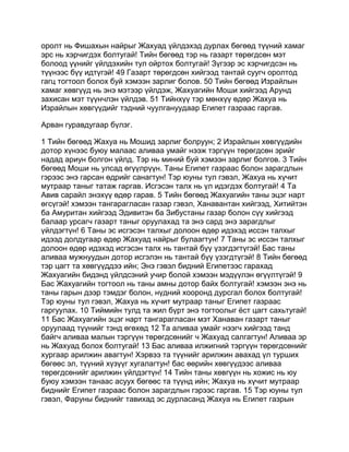 оролт нь Фишахын найрыг Жахуад үйлдэхэд дурлах бөгөөд түүний хамаг
эрс нь хэрчигдэх болтугай! Тийн бөгөөд тэр нь газарт төрөгдсөн мэт
болоод үүнийг үйлдэхийн тул ойртох болтугай! Зүгээр эс хэрчигдсэн нь
түүнээс бүү идтүгэй! 49 Газарт төрөгдсөн хийгээд тантай суугч оролтод
гагц тогтоол болох буй хэмээн зарлиг болов. 50 Тийн бөгөөд Израйлын
хамаг хөвгүүд нь энэ мэтээр үйлдэж, Жахуагийн Моши хийгээд Арунд
захисан мэт түүнчлэн үйлдэв. 51 Тийнхүү тэр мөнхүү өдөр Жахуа нь
Израйлын хөвгүүдийг тэдний чуулгануудаар Египет газраас гаргав.

Арван гуравдугаар бүлэг.

1 Тийн бөгөөд Жахуа нь Мошид зарлиг болруун; 2 Израйлын хөвгүүдийн
дотор хүнээс буюу малаас аливаа умайг нээж тэргүүн төрөгдсөн эрийг
надад ариун болгон үйлд. Тэр нь миний буй хэмээн зарлиг болгов. 3 Тийн
бөгөөд Моши нь улсад өгүүлрүүн. Таны Египет газраас болон зарагдлын
гэрээс энэ гарсан өдрийг санагтун! Тэр юуны тул гэвэл, Жахуа нь хүчит
мутраар таныг татаж гаргав. Исгэсэн талх нь үл идэгдэх болтугай! 4 Та
Авив сарайл энэхүү өдөр гарав. 5 Тийн бөгөөд Жахуагийн таны эцэг нарт
өгсүгэй! хэмээн тангарагласан газар гэвэл, Ханавантан хийгээд, Хитийтэн
ба Амуритан хийгээд Эдивитэн ба Зибустаны газар болон сүү хийгээд
балаар урсагч газарт таныг оруулахад та энэ сард энэ зарагдлыг
үйлдэгтүн! 6 Таны эс исгэсэн талхыг долоон өдөр идэхэд иссэн талхыг
идээд долдугаар өдөр Жахуад найрыг булаагтун! 7 Таны эс иссэн талхыг
долоон өдөр идэхэд исгэсэн талх нь тантай бүү үзэгдэгтүгэй! Бас таны
аливаа мужнуудын дотор исгэлэн нь тантай бүү үзэгдтүгэй! 8 Тийн бөгөөд
тэр цагт та хөвгүүддээ ийн; Энэ гэвэл бидний Египетээс гарахад
Жахуагийн бидэнд үйлдсэний учир болой хэмээн мэдүүлэн өгүүлтүгэй! 9
Бас Жахуагийн тогтоол нь таны амны дотор байх болтугай! хэмээн энэ нь
таны гарын дээр тэмдэг болон, нүдний хооронд дурсгал болох болтугай!
Тэр юуны тул гэвэл, Жахуа нь хүчит мутраар таныг Египет газраас
гаргуулах. 10 Тиймийн тулд та жил бүрт энэ тогтоолыг ёст цагт сахьтугай!
11 Бас Жахуагийн эцэг нарт тангарагласан мэт Ханаван газарт таныг
оруулаад түүнийг тэнд өгөхөд 12 Та аливаа умайг нээгч хийгээд танд
байгч аливаа малын тэргүүн төрөгдсөнийг ч Жахуад салгагтун! Аливаа эр
нь Жахуад болох болтугай! 13 Бас аливаа илжигний тэргүүн төрөгдсөнийг
хургаар арилжин авагтун! Хэрвээ та түүнийг арилжин авахад үл турших
бөгөөс эл, түүний хүзүүг хугалагтун! бас өөрийн хөвгүүдээс аливаа
төрөгдсөнийг арилжин үйлдэгтүн! 14 Тийн таны хөвгүүн нь хожис нь юу
буюу хэмээн танаас асуух бөгөөс та түүнд ийн; Жахуа нь хүчит мутраар
биднийг Египет газраас болон зарагдлын гэрээс гаргав. 15 Тэр юуны тул
гэвэл, Фаруны биднийг тавихад эс дурласанд Жахуа нь Египет газрын
 