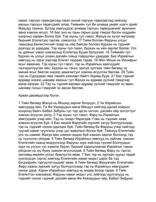 хамаг тэргүүн төрөгдөгсөд гэвэл хүний тэргүүн төрөгдөгсөд хийгээд
малын тэргүүн төрөгсдийг алав. Тиймийн тул би аливаа умайг нээгч эрийг
Жахуад тахина. Зүгээр хөвгүүдээс аливаа тэргүүн төрөгдсөнийг арилжин
авна хэмээн өгүүл. 16 Бас энэ нь таны гарын дээр тэмдэг болон нүддийн
хооронд саравч болох буй. Тэр юуны тул гэвэл, Жахуа нь хүчит мутраар
биднийг Египетээс гаргав. хэмээлээ. 17 Тийм боловч Фаруны улсыг
тавьсанд Билиститний газар нь ойр байсан боловч бурхан нь тэднийг
дээгүүр эс удирдав. Тэр юуны тул гэвэл, бурхан нь ийн зарлиг болов. Улс
нь дайныг үзвэл хэмээсэнд Египетид буцах болуузай. 18 Тиймийн тул
бурхан нь улсыг улаан далайн говьд тойруулан удирдав. Бас Израйлын
хөвгүүд нь зэрэг зэргээр Египет газраас гарав. 19 Жич Моши нь Иосифын
ясыг аваачив. Тэр юуны тул гэвэл, тэр нь Израйлын хөвгүүдийг
тангараглуулан ийн; Бурхан нь таныг эрхгүй зулгаах тийн бөгөөд та
миний ясыг биетэй эндээс аваачигтун! хэмээн өгүүлсэн бөлгөө. 20 Тийн
тэд нь Суркудаас явж говийн хязгаарт байгч Идамд буув. 21 Бас тэдний
өдрөөр эсвээс шөнөөр явахын тул Жахуа нь өдрөөр үүлний тэмдгээр
өмнө залрав. 22 Тэр нь тэдний өмнөөс өдрөөр үүлний тэмдгийг эс аван,
шөнөөр галын тэмдгийг эс авсан бөлгөө.

Арван дөрөвдүгээр бүлэг.

1 Тийн бөгөөд Жахуа нь Мошид зарлиг болруун; 2 Чи Израйлын
хөвгүүдэд ийн; Та Фи Хихирудын өмнө Мигдул хийгээд далай хоёрын
хооронд байгч Бабил Зибуны тус тэд эргэн зогсон, далайн ойр зогсогтун!
хэмээн өгүүлэн үйлд. 3 Тэр юуны тул гэвэл, Фару нь Израйлын
хөвгүүдийн учир ийн; Тэд нь газарт баригдав. Говь нь тэднийг хаав,
хэмээн өгүүлэх буй. 4 Бас миний Фаругийн зүрхийг хатуу болгуулснаар
тэр нь тэднийг нэхэж одолцох буй. Тийн бөгөөд би Фаруны учир хийгээд
түүний хамаг чуулганы учир цог жавхлант болох буй. Тийнхүү Египетийн
улс нь намайг Жахуа мөн хэмээн мэдэх буй хэмээн зарлиг болсонд тэд
нь түүнчлэн үйлдэв. 5 Тийн бөгөөд Израйлын хөвгүүд нь зайлав. хэмээн
Египетийн хаанд мэдүүлсэнд Фаруны зүрх хийгээд түүний боолуудын
зүрх нь улсын тус хувилж бүрэн, бидний зарагдлаасаа Израйлыг тавьж
үйлдсэн нь юу буюу хэмээн өгүүлэлдэв. 6 Тийн бөгөөд Фару нь тэргээ
хөллөөд өөрийн улсыг биелүүгээ авав. 7 Бас тэр нь зургаан зууны төдий
сунгагдсан тэргэс хийгээд Египетийн хамаг морьт цэрэг ба тэд
бүгдээрийн тэргүүлэгчүүдийг авав. 8 Тийн бөгөөд Жахуагийн Египетийн
Фару хааны зүрхийг хатуу болгуулснаар тэр нь Израйлын хөвгүүдийг
нэхэж одов. Харин Израйлын хөвгүүд нь өндөр ёсоор гарав. 9 Тийн
Египеттэн хэмээвээс Фаруны хамаг морьт улс хийгээд чуулганууд нь
тэднийг нэхэж тэднийг далайн өмнө Фи Хихирудын ойр, Бабил Зифуны
 