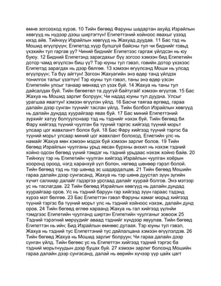 өмнө зогсооход хүрэв. 10 Тийн бөгөөд Фаруны шадартан ахуйд Израйлын
хөвгүүд нь нүдээр дээш ширтэгтүн! Египеттэний хойноос явахыг үзээд
ихэд айв. Тийнхүү Израйлын хөвгүүд нь Жахуад дуудав. 11 Бас тэд нь
Мошид өгүүлрүүн; Египетэд хүүр булшгүй байсны тул чи биднийг говьд
үхэхийн тул гаргав уу? Чиний биднийг Египетээс гаргаж үйлдсэн нь юу
буюу. 12 Бидний Египетэнд зарагдахыг бүү зогсоо хэмээн бид Египетийн
дотор чамд өгүүлсэн биш үү? Тэр юуны тул гэвэл, говийн дотор үхэхээс
Египетэд зарагдах нь дээр бөлгөө. 13 хэмээн өгүүлсэнд Моши нь улсад
өгүүлрүүн; Та бүү айгтун! Зогсон Жахуагийн энэ өдөр танд үйлдэх
тонилгох талыг үзэгтүн! Тэр юуны тул гэвэл, таны энэ өдөр үзсэн
Египетийн улсыг танаар мөнхөд үл үзэх буй. 14 Жахуа нь таны тул
дайсалдах буй. Тийн бөгөөтөл та дуугүй байтугай! хэмээн өгүүлэв. 15 Бас
Жахуа нь Мошид зарлиг болруун; Чи надад юуны тул дуудна. Улсыг
урагшаа явагтун! хэмээн өгүүлэн үйлд. 16 Басчи таягаа өргөөд, гараа
далайн дээр сунган түүнийг таслан үйлд. Тийн болбол Израйлын хөвгүүд
нь далайн дундад хуурайгаар явах буй. 17 Бас миний Египеттэний
зүрхийг хатуу болгуулснаар тэд нь тэднийг нэхэх буй. Тийн бөгөөд би
Фару хийгээд түүний чуулган ба түүний тэргэс хийгээд түүний морьт
улсаар цог жавхлангт болох буй. 18 Бас Фару хийгээд түүний тэргэс ба
түүний морьт улсаар миний цог жавхлант болоход, Егиетийн улс нь
намайг Жахуа мөн хэмээн мэдэх буй хэмээн зарлиг болов. 19 Тийн
бөгөөд Израйлын чуулганы урьд явсан бурхны анхил нь нэхэж тэдний
хойно одсон бөгөөд үүний тэмдэг нь тэдний урьдаас нэхэж хойно байв. 20
Тийнхүү тэр нь Египетийн чуулган хийгээд Израйлын чуулган хоёрын
хооронд ороод, нэгд харанхуй үүл болон, нөгөөд шөнөөр гэрэл болой.
Тийн бөгөөд тэд нь тэр шөнөд эс шадардалцав. 21 Тийн бөгөөд Мошийн
гараа далайн дээр сунгасанд, Жахуа нь тэр шөнө дуустал зүүн зүгийн
хүчит салхиар далайг гэдэргээ урсгаад далайг хуурай болгов. Энэ мэтээр
ус нь таслагдав. 22 Тийн бөгөөд Израйлын хөвгүүд нь далайн дундад
хуурайгаар оров. Ус нь тэдний баруун гар хийгээд зүүн гараас тэдэнд
хүрээ мэт бөлгөө. 23 Бас Египеттэн гэвэл Фаруны хамаг морьд хийгээд
түүний тэргэс ба түүний морьт улс нь тэдний хойноос нэхэж, далайн дунд
оров. 24 Тийн бөгөөд өглөө хараанд Жахуа нь гал хийгээд үүлнйи
тэмдгээс Египетийн чуулганд ширтэн Египетийн чуулганыг зовоож 25
Тэдний тэрэгний мөрүүдийг аваад тэднийг хүндээр явуулав. Тийн бөгөөд
Египеттэн нь ийн; Бид Израйлын өмнөөс дутаая. Тэр юуны тул гэвэл,
Жахуа нь тэдний тус Египеттэний тус дайлалцана хэмээн өгүүлэлдэв. 26
Тийн бөгөөд Жахуа нь Мошид зарлиг болруун; Чи гараа далайн дээр
сунган үйлд. Тийн бөгөөс ус нь Египеттэн хийгээд тэдний тэргэс ба
тэдний морьтнуудын дээр буцах буй. 27 хэмээн зарлиг болсонд Мошийн
гараа далайн дээр сунгасанд, далай нь өөрийн хүчээр үүр цайх цагт
 