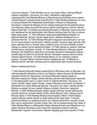 түүнчлэн үйлдэв. 7 Тийн бөгөөд тэр нь тэр газрыг Масс хийгээд Мэрүб
хэмээн нэрийдэв. Тэр юуны тул гэвэл, Израйлын хөвгүүдийн
хэрэлдэлгийн учир бөгөөд Жахуа нь бидний дотор буй буюу өгье хэмээн
тэдний Жахуаг шинжилсэний учир болой. 8 Тийн бөгөөд амамшиг гэгч улс
нь ирээд Израйлтай Рифидимд дайлалдав. 9 Моши нь Иошуванд
өгүүлрүүн; хүмүүсийг бидэнд сонгон аваад амамшигтантай дайлалцахын
тул маргааш өдөр гартугай! Би уулны оройн дээр бурхны таягийг гартаа
барьж байх буй. 10 хэмээн өгүүлсэнд Иошуван нь Мошийн түүнд өгүүлсэн
мэт амамшигтантай дайлалдав. Бас Моши хийгээд Арун ба Хүр нь уулны
орой дээр гарав. 11 Тийн Мошийн гараа өргөсөөр байхад Израйл нь
дайлсан бөлгөө. Зүгээр түүний гараа доош тавихад Амамшигтан нь
дайлсан бөлгөө. 12 Тийн бөгөөд Мошийн гаруудын хүнд болсоны тул тэд
нь нэг чулуу аваад түүний доор тавиад түүнийг чулууны дээр суулгав. Бас
Арун хийгээд Хүр нь түүний гарыг аливаа зүгээс тэтгэсэн бөгөөд түүний
гарууд нь нарны ортол хөдлөлгүй байв. 13 Тийн Иошув нь амалиг хийгээд
түүний улсыг илдээрээ таслав. 14 Тийн бөгөөд Жахуа нь Мошид зарлиг
болруун; Би Амалигын дурсгалыг огторгуйн доороос хоосруулах хэмээн
үүнийг дурсгал болгон нэг бичигт бичэн, Иошувын чихэнд сонсгон үйлд.
хэмээн зарлиг болов. 15 Тийн бөгөөд Моши нь нэг тахилын ширээг
үүдээд. Түүнийг Жахуа Ниссий хэмээн нэрийдээд ийн; 16 Жахуа нь
Амалигтантай төрлөөс төрлүүд хүртэл дайлалдах буй хэмээн өгүүлэв.

Арван наймдугаар бүлэг.

1 Тийн бөгөөд Мошийн Зидру хадам болсон Митианы мал нь Мошийн тул
хийгээд өөрийн Израйлын улсын тул бурхны хамаг үйлдсэн ба Жахуагийн
тэднийг Египетээс гаргасаныг сонсоод 2 Мошийн Зидру хадам нь
Мошийн хариулсан Зидру гэргий хийгээд түүний хоёр хөвгүүдийг аваачив.
3 Тэд хөвгүүдийн нэрс нь гэвэл нэгий нь Хирсум бөлгөө. Тэр юуны тул
гэвэл, би бус гадарт оролт болов. хэмээн Мошийн өгүүлсний тул болой. 4
Нөгөөгийн нэг гэвэл Илиачар бөлгөө. Тэр юуны тул гэвэл, миний эцгийн
Жахуа нь надад туслан, намайг Фаруны илдээс тонилгов. хэмээсэн
бөлгөө. 5 Тийн бөгөөд Мошийн Зидру хадам хийгээд түүний хөвгүүд ба
түүний гэргий нь түүний говийн дотор хаана буусан гэвэл, бурхны уулга
Мошид ирэв. 6 Тийн бөгөөд Мошид өгүүлэгдрүүн; Мана, Чиний Зидру
хадам хийгээд чиний гэргий нь хоёр хөвгүүдтэй чамд ирэв. 7 хэмээн
өгүүлсэнд Моши нь хадмаа угтахын тул гараад мэндчилэн түүнийг үнсэв.
Бас тэд нь мэндчилэн түүнийг үнсэв. Бас тэд нь мэндлэлцээд гэрт оров. 8
Тийн бөгөөд Моши нь Жахуагийн Фару хийгээд Египеттэнд Израйлын тул
хамаг үйлдсэн ба замын дээр тэдэнтэй учралдсан зовлон хийгээд
Жахуагийн тэднийг тонилгосныг өөрийн хадамд дуулгаж өгүүлэв. 9 Тийн
 