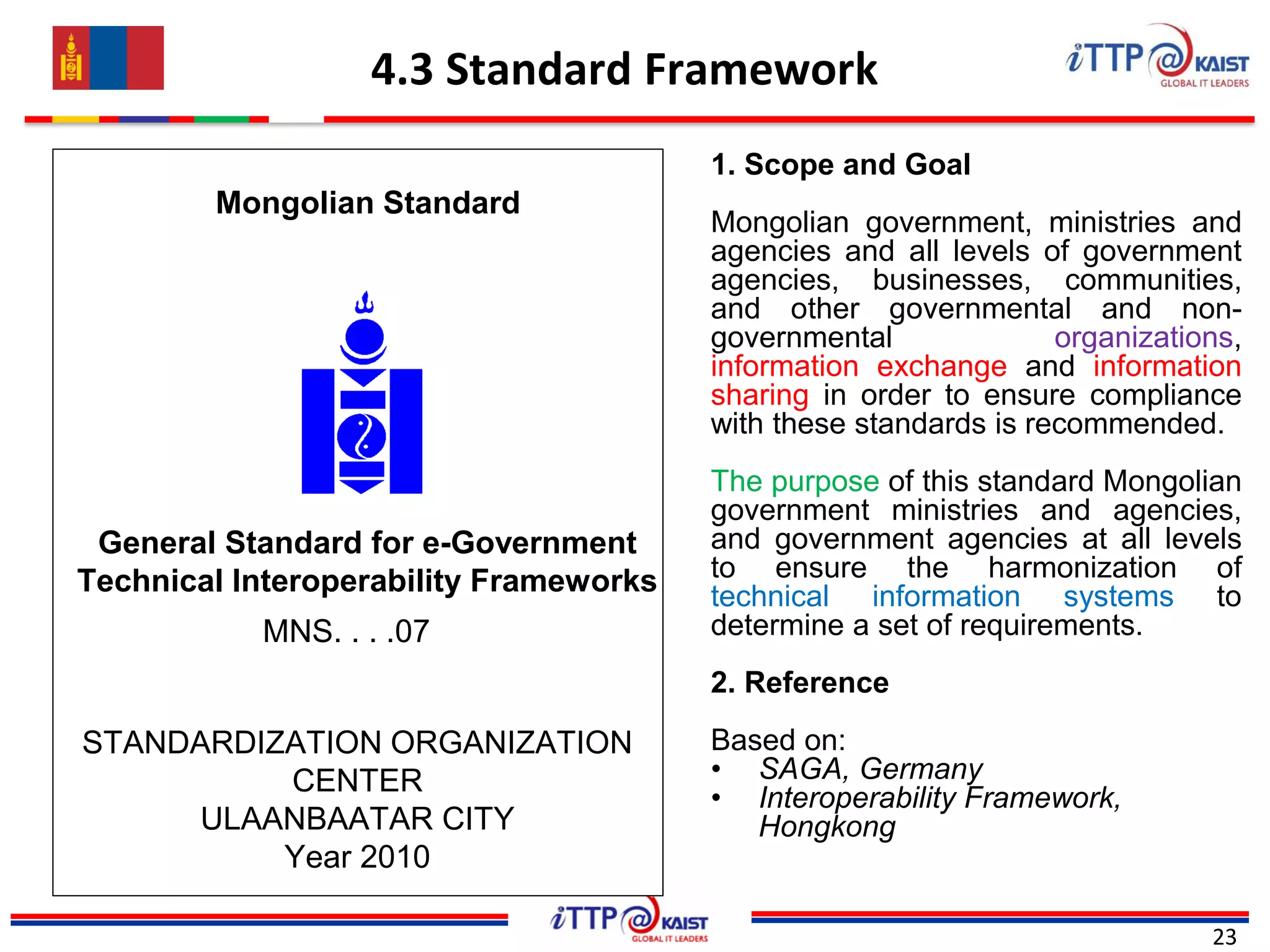 4.3 Standard Framework
23
1. Scope and Goal
Mongolian government, ministries and
agencies and all levels of government
agencies, businesses, communities,
and other governmental and non-
governmental organizations,
information exchange and information
sharing in order to ensure compliance
with these standards is recommended.
The purpose of this standard Mongolian
government ministries and agencies,
and government agencies at all levels
to ensure the harmonization of
technical information systems to
determine a set of requirements.
2. Reference
Based on:
• SAGA, Germany
• Interoperability Framework,
Hongkong
Mongolian Standard
General Standard for e-Government
Technical Interoperability Frameworks
MNS. . . .07
STANDARDIZATION ORGANIZATION
CENTER
ULAANBAATAR CITY
Year 2010
 