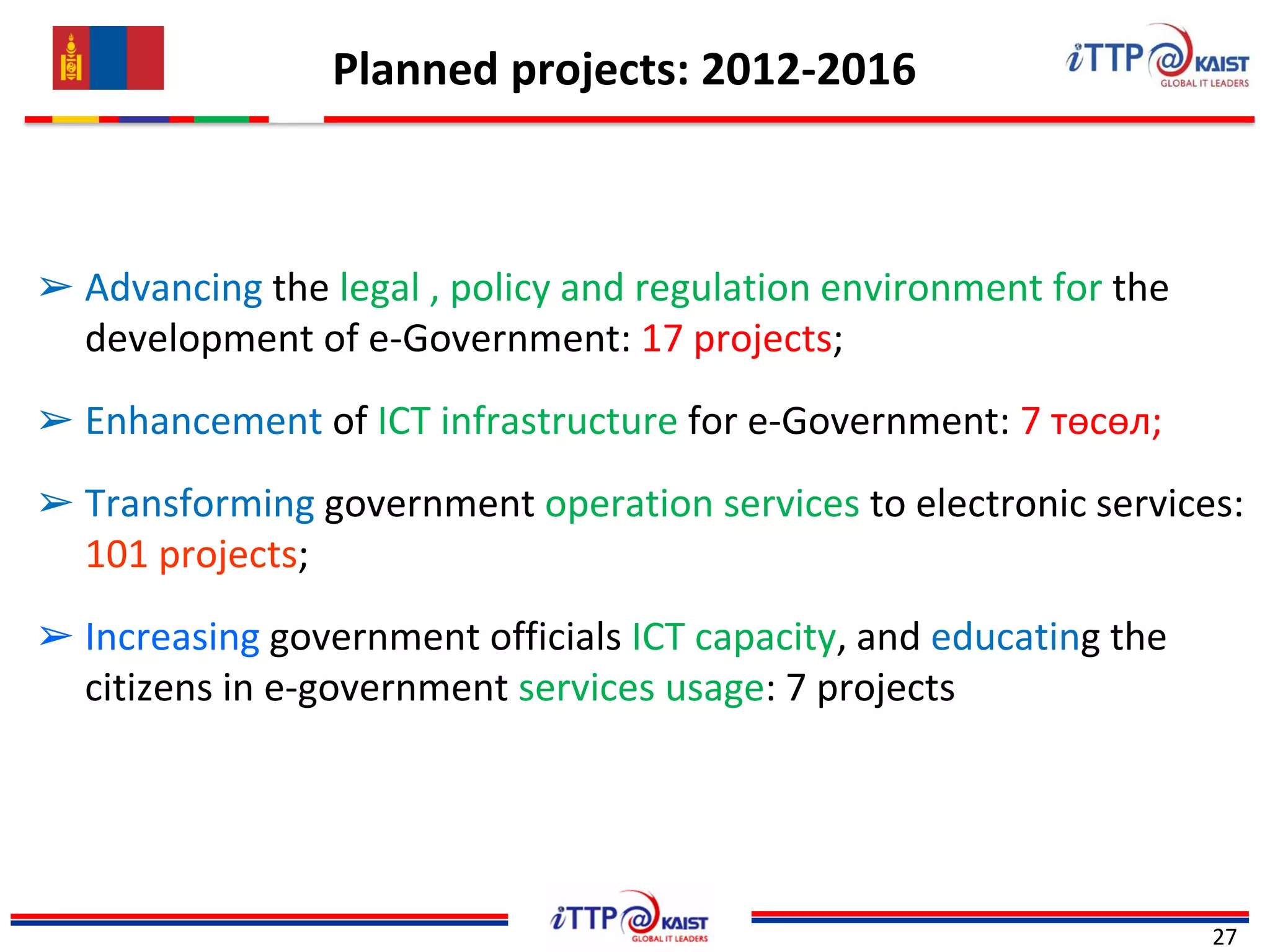 Planned projects: 2012-2016
27
➢ Advancing the legal , policy and regulation environment for the
development of e-Government: 17 projects;
➢ Enhancement of ICT infrastructure for e-Government: 7 төсөл;
➢ Transforming government operation services to electronic services:
101 projects;
➢ Increasing government officials ICT capacity, and educating the
citizens in e-government services usage: 7 projects
 