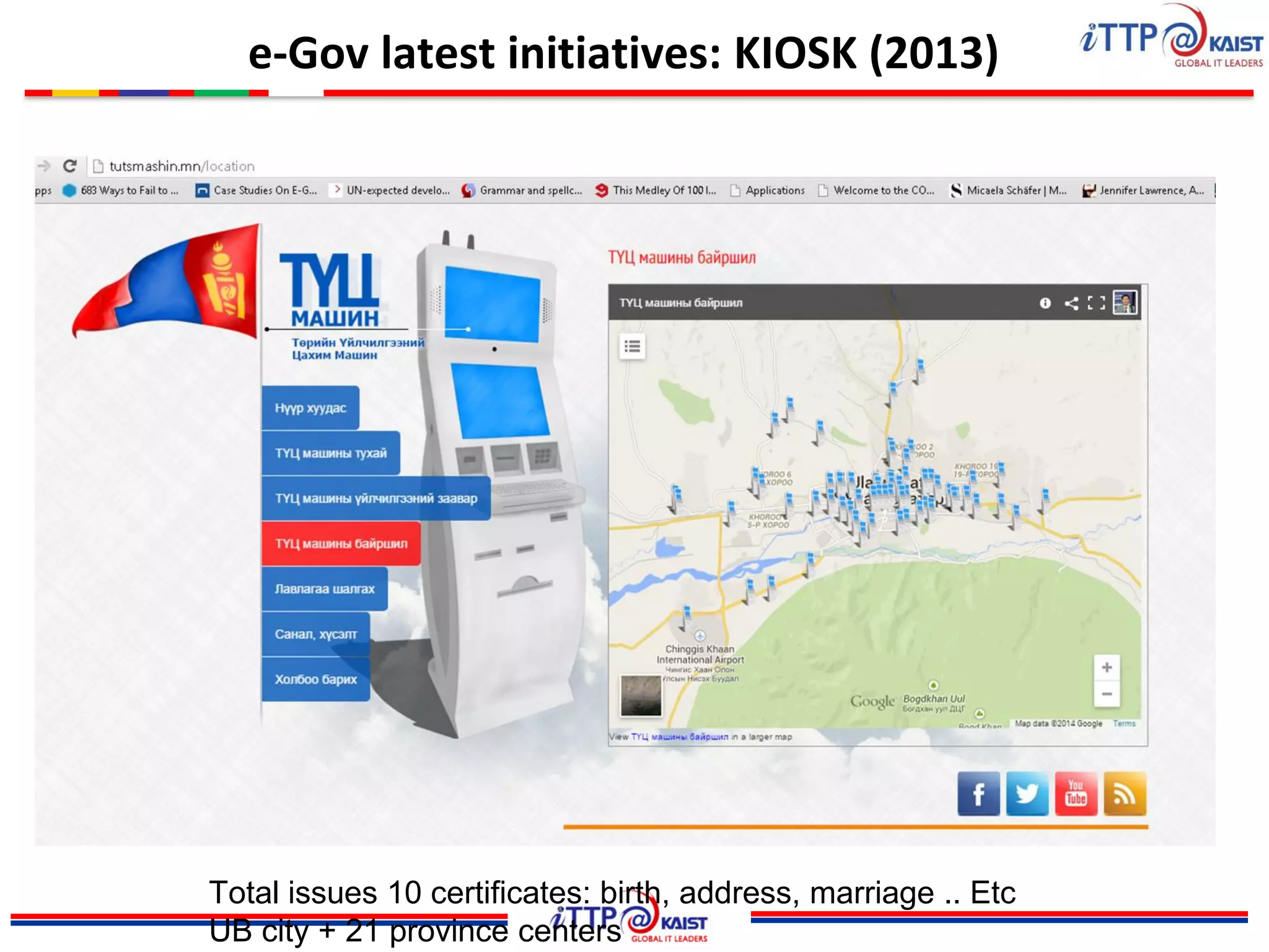 e-Gov latest initiatives: KIOSK (2013)
Total issues 10 certificates: birth, address, marriage .. Etc
UB city + 21 province centers
 