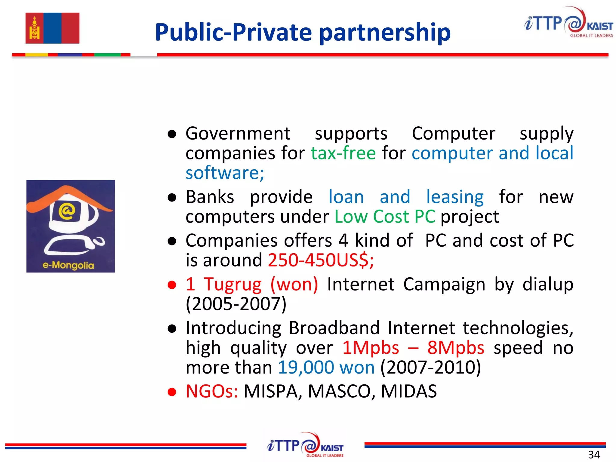 Public-Private partnership
34
● Government supports Computer supply
companies for tax-free for computer and local
software;
● Banks provide loan and leasing for new
computers under Low Cost PC project
● Companies offers 4 kind of PC and cost of PC
is around 250-450US$;
● 1 Tugrug (won) Internet Campaign by dialup
(2005-2007)
● Introducing Broadband Internet technologies,
high quality over 1Mpbs – 8Mpbs speed no
more than 19,000 won (2007-2010)
● NGOs: MISPA, MASCO, MIDAS
 