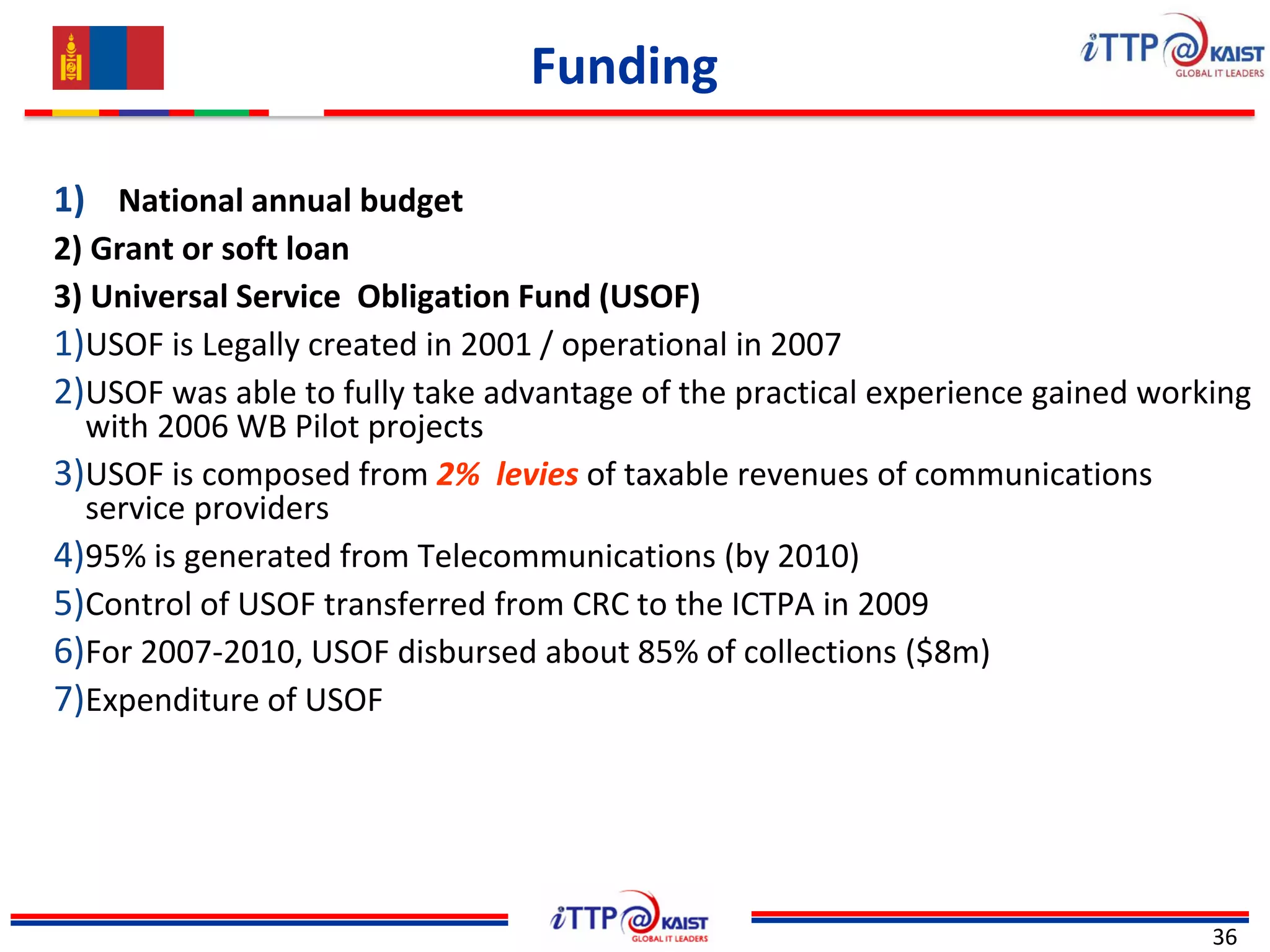 Funding
36
1) National annual budget
2) Grant or soft loan
3) Universal Service Obligation Fund (USOF)
1)USOF is Legally created in 2001 / operational in 2007
2)USOF was able to fully take advantage of the practical experience gained working
with 2006 WB Pilot projects
3)USOF is composed from 2% levies of taxable revenues of communications
service providers
4)95% is generated from Telecommunications (by 2010)
5)Control of USOF transferred from CRC to the ICTPA in 2009
6)For 2007-2010, USOF disbursed about 85% of collections ($8m)
7)Expenditure of USOF
 