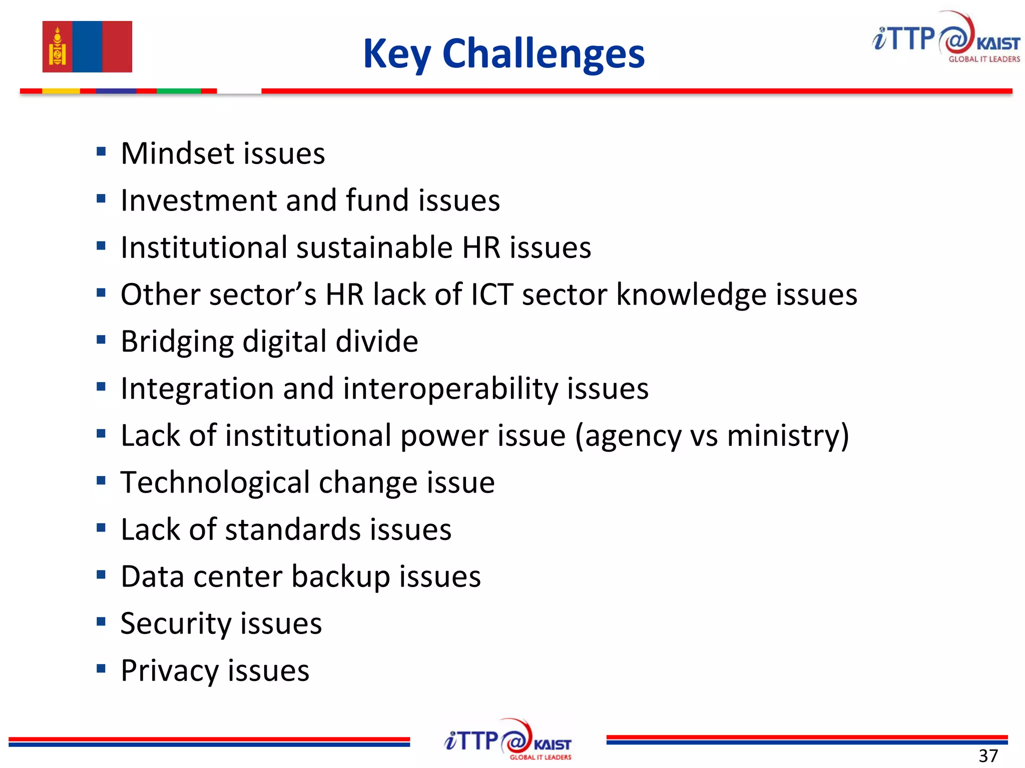 Key Challenges
37
▪ Mindset issues
▪ Investment and fund issues
▪ Institutional sustainable HR issues
▪ Other sector’s HR lack of ICT sector knowledge issues
▪ Bridging digital divide
▪ Integration and interoperability issues
▪ Lack of institutional power issue (agency vs ministry)
▪ Technological change issue
▪ Lack of standards issues
▪ Data center backup issues
▪ Security issues
▪ Privacy issues
 