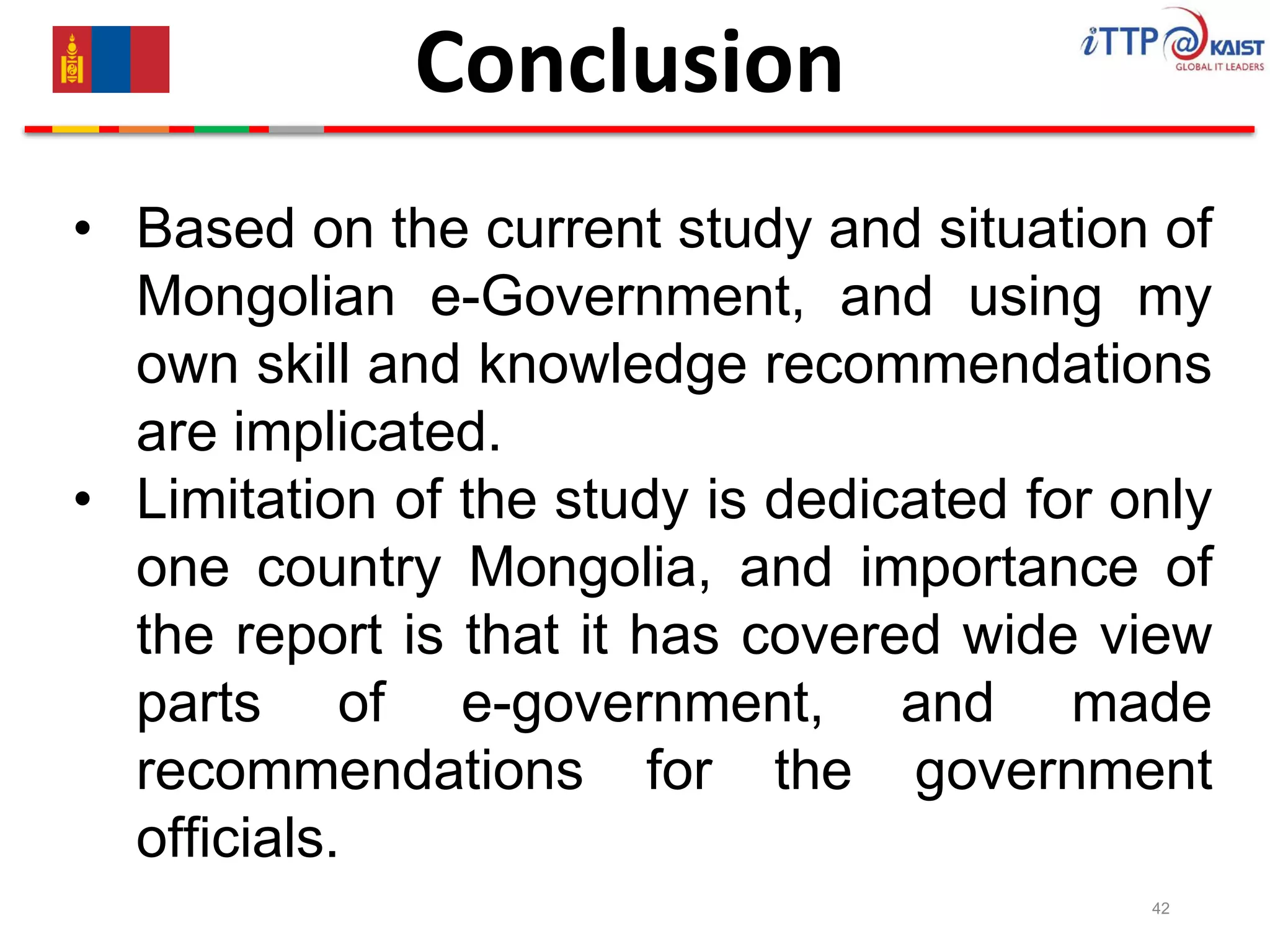 42
Conclusion
• Based on the current study and situation of
Mongolian e-Government, and using my
own skill and knowledge recommendations
are implicated.
• Limitation of the study is dedicated for only
one country Mongolia, and importance of
the report is that it has covered wide view
parts of e-government, and made
recommendations for the government
officials.
 