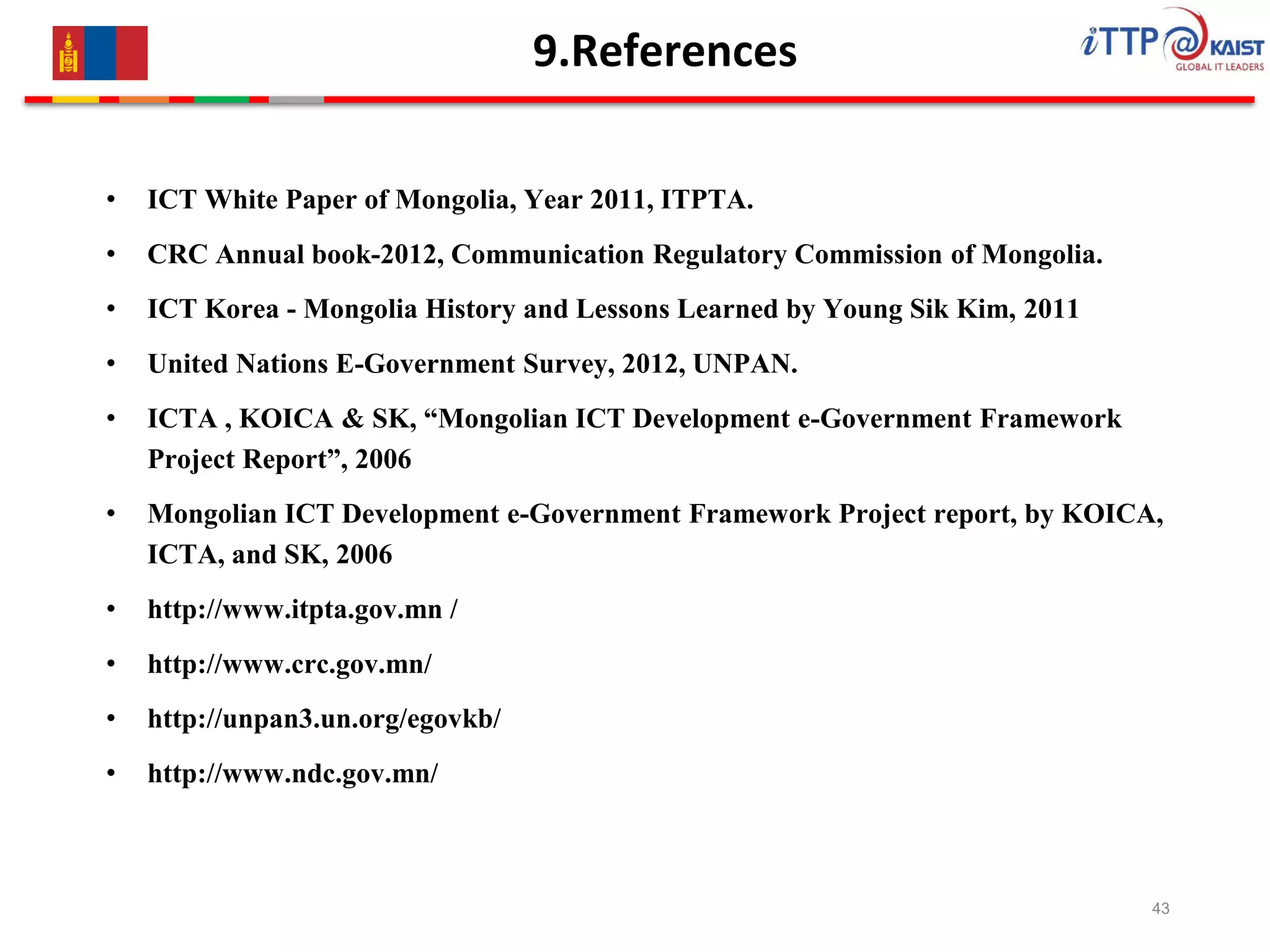 9.References
• ICT White Paper of Mongolia, Year 2011, ITPTA.
• CRC Annual book-2012, Communication Regulatory Commission of Mongolia.
• ICT Korea - Mongolia History and Lessons Learned by Young Sik Kim, 2011
• United Nations E-Government Survey, 2012, UNPAN.
• ICTA , KOICA & SK, “Mongolian ICT Development e-Government Framework
Project Report”, 2006
• Mongolian ICT Development e-Government Framework Project report, by KOICA,
ICTA, and SK, 2006
• http://www.itpta.gov.mn /
• http://www.crc.gov.mn/
• http://unpan3.un.org/egovkb/
• http://www.ndc.gov.mn/
43
 