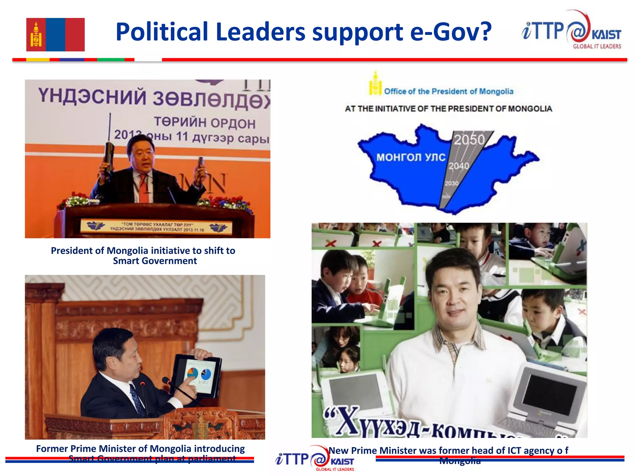 Political Leaders support e-Gov?
President of Mongolia initiative to shift to
Smart Government
Former Prime Minister of Mongolia introducing
Smart Government plan at parliament
New Prime Minister was former head of ICT agency o f
Mongolia
 