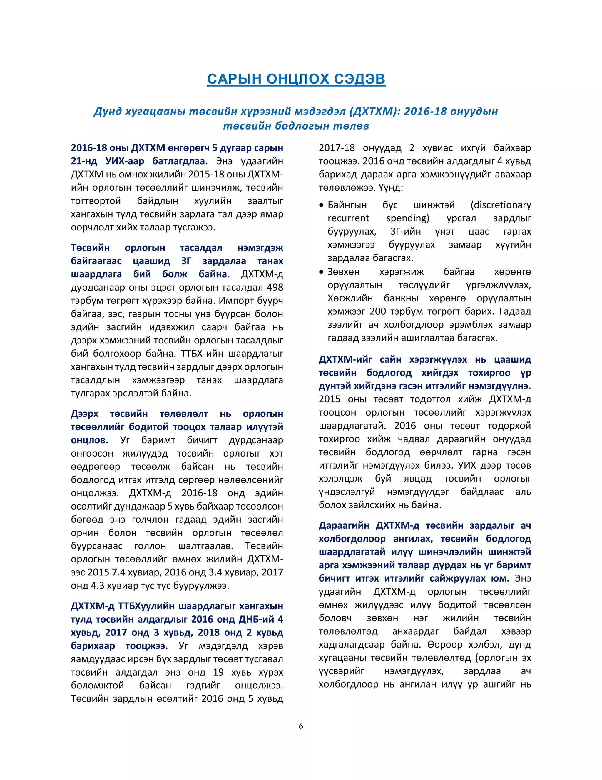 6
2016-18 оны ДХТХМ өнгөрөгч 5 дугаар сарын
21-нд УИХ-аар батлагдлаа. Энэ удаагийн
ДХТХМ нь өмнөх жилийн 2015-18 оны ДХТХМ-
ийн орлогын төсөөллийг шинэчилж, төсвийн
тогтвортой байдлын хуулийн заалтыг
хангахын тулд төсвийн зарлага тал дээр ямар
өөрчлөлт хийх талаар тусгажээ.
Төсвийн орлогын тасалдал нэмэгдэж
байгаагаас цаашид ЗГ зардалаа танах
шаардлага бий болж байна. ДХТХМ-д
дурдсанаар оны эцэст орлогын тасалдал 498
тэрбум төгрөгт хүрэхээр байна. Импорт буурч
байгаа, зэс, газрын тосны үнэ буурсан болон
эдийн засгийн идэвхжил саарч байгаа нь
дээрх хэмжээний төсвийн орлогын тасалдлыг
бий болгохоор байна. ТТБХ-ийн шаардлагыг
хангахын тулд төсвийн зардлыг дээрх орлогын
тасалдлын хэмжээгээр танах шаардлага
тулгарах эрсдэлтэй байна.
Дээрх төсвийн төлөвлөлт нь орлогын
төсөөллийг бодитой тооцох талаар илүүтэй
онцлов. Уг баримт бичигт дурдсанаар
өнгөрсөн жилүүдэд төсвийн орлогыг хэт
өөдрөгөөр төсөөлж байсан нь төсвийн
бодлогод итгэх итгэлд сөргөөр нөлөөлсөнийг
онцолжээ. ДХТХМ-д 2016-18 онд эдийн
өсөлтийг дундажаар 5 хувь байхаар төсөөлсөн
бөгөөд энэ голчлон гадаад эдийн засгийн
орчин болон төсвийн орлогын төсөөлөл
буурсанаас голлон шалтгаалав. Төсвийн
орлогын төсөөллийг өмнөх жилийн ДХТХМ-
ээс 2015 7.4 хувиар, 2016 онд 3.4 хувиар, 2017
онд 4.3 хувиар тус тус бууруулжээ.
ДХТХМ-д ТТБХуулийн шаардлагыг хангахын
тулд төсвийн алдагдлыг 2016 онд ДНБ-ий 4
хувьд, 2017 онд 3 хувьд, 2018 онд 2 хувьд
барихаар тооцжээ. Уг мэдэгдэлд хэрэв
яамдуудаас ирсэн бүх зардлыг төсөвт тусгавал
төсвийн алдагдал энэ онд 19 хувь хүрэх
боломжтой байсан гэдгийг онцолжээ.
Төсвийн зардлын өсөлтийг 2016 онд 5 хувьд
2017-18 онуудад 2 хувиас ихгүй байхаар
тооцжээ. 2016 онд төсвийн алдагдлыг 4 хувьд
барихад дараах арга хэмжээнүүдийг авахаар
төлөвлөжээ. Үүнд:
 Байнгын бус шинжтэй (discretionary
recurrent spending) урсгал зардлыг
бууруулах, ЗГ-ийн үнэт цаас гаргах
хэмжээгээ бууруулах замаар хүүгийн
зардалаа багасгах.
 Зөвхөн хэрэгжиж байгаа хөрөнгө
оруулалтын төслүүдийг үргэлжлүүлэх,
Хөгжлийн банкны хөрөнгө оруулалтын
хэмжээг 200 тэрбум төгрөгт барих. Гадаад
зээлийг ач холбогдлоор эрэмблэх замаар
гадаад зээлийн ашиглалтаа багасгах.
ДХТХМ-ийг сайн хэрэгжүүлэх нь цаашид
төсвийн бодлогод хийгдэх тохиргоо үр
дүнтэй хийгдэнэ гэсэн итгэлийг нэмэгдүүлнэ.
2015 оны төсөвт тодотгол хийж ДХТХМ-д
тооцсон орлогын төсөөллийг хэрэгжүүлэх
шаардлагатай. 2016 оны төсөвт тодорхой
тохиргоо хийж чадвал дараагийн онуудад
төсвийн бодлогод өөрчлөлт гарна гэсэн
итгэлийг нэмэгдүүлэх билээ. УИХ дээр төсөв
хэлэлцэж буй явцад төсвийн орлогыг
үндэслэлгүй нэмэгдүүлдэг байдлаас аль
болох зайлсхийх нь байна.
Дараагийн ДХТХМ-д төсвийн зардалыг ач
холбогдолоор ангилах, төсвийн бодлогод
шаардлагатай илүү шинэчлэлийн шинжтэй
арга хэмжээний талаар дурдах нь уг баримт
бичигт итгэх итгэлийг сайжруулах юм. Энэ
удаагийн ДХТХМ-д орлогын төсөөллийг
өмнөх жилүүдээс илүү бодитой төсөөлсөн
боловч зөвхөн нэг жилийн төсвийн
төлөвлөлтөд анхаардаг байдал хэвээр
хадгалагдсаар байна. Өөрөөр хэлбэл, дунд
хугацааны төсвийн төлөвлөлтөд (орлогын эх
үүсвэрийг нэмэгдүүлэх, зардлаа ач
холбогдлоор нь ангилан илүү үр ашгийг нь
 