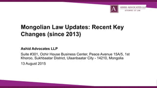 Mongolian Law Updates: Recent Key
Changes (since 2013)
Ashid Advocates LLP
Suite #301, Ochir House Business Center, Peace Avenue 15A/5, 1st
Khoroo, Sukhbaatar District, Ulaanbaatar City - 14210, Mongolia
13 August 2015
 