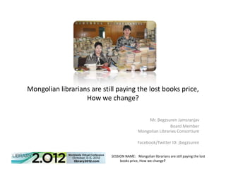 Mongolian librarians are still paying the lost books price,
                   How we change?

                                                Mr. Begzsuren Jamsranjav
                                                            Board Member
                                            Mongolian Libraries Consortium

                                            Facebook/Twitter ID: jbegzsuren

                            SESSION NAME: Mongolian librarians are still paying the lost
                                 books price, How we change?
 