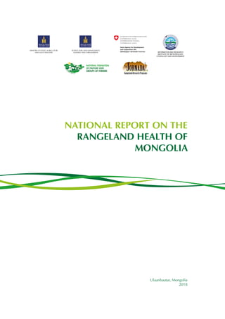 Ulaanbaatar, Mongolia
2018
NATIONAL REPORT ON THE
RANGELAND HEALTH OF
MONGOLIA
AGENCY FOR LAND MANAGEMENT,
GEODESY AND CARTOGRAPHY
MINISTRY OF FOOD, AGRICULTURE
AND LIGHT INDUSTRY INFORMATION AND RESEARCH
INSTITUTE OF METEOROLOGY,
HYDROLOGY AND ENVIRONMENT
 