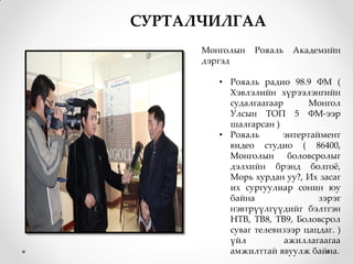 СУРТАЛЧИЛГАА
      Монголын   Рояаль   Академийн
      дэргэд

         • Рояаль радио 98.9 ФМ (
           Хэвлэлийн хүрээлэнгийн
           судалгаагаар      Монгол
           Улсын ТОП 5 ФМ-ээр
           шалгарсан )
         • Рояаль      энтертаймент
           видео студио ( 86400,
           Монголын      боловсролыг
           дэлхийн брэнд болгож,
           Морь хурдан уу?, Их засаг
           их сургуулиар сонин юу
           байна                зэрэг
           нэвтрүүлгүүдийг бэлтгэн
           НТВ, ТВ8, ТВ9, Боловсрол
           суваг телевизээр цацдаг. )
           үйл          ажиллагаагаа
           амжилттай явуулж байна.
 