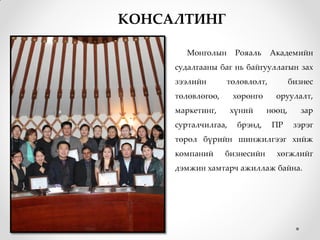 КОНСАЛТИНГ

        Монголын      Рояаль    Академийн
     судалгааны баг нь байгууллагын зах
     зээлийн       төлөвлөлт,          бизнес
     төлөвлөгөө,     хөрөнгө     оруулалт,
     маркетинг,      хүний     нөөц,      зар
     сурталчилгаа,    брэнд,    ПР      зэрэг
     төрөл бүрийн шинжилгээг хийж
     компаний      бизнесийн     хөгжлийг
     дэмжин хамтарч ажиллаж байна.
 