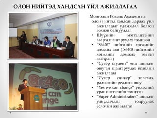 ОЛОН НИЙТЭД ХАНДСАН ҮЙЛ АЖИЛЛАГАА
                    Монголын Рояаль Академи нь
                     олон нийтэд хандсан дараах үйл
                       ажиллагааг уламжлал болгон
                       зохион байгуулдаг.
                     • Шүүхийн        мэтгэлцээний
                       аварга шалгаруулах тэмцээн
                     • “86400” нийгмийн хөгжлийг
                       дэмжих аян ( 86400 нийгмийн
                       хөгжлийг    дэмжих     төвтэй
                       хамтран )
                     • “Супер студент” оны шилдэг
                       оюутан шалгаруулах жслолын
                       ажиллагаа
                     • “Супер    спикер”     телевиз,
                       радиогийн реалити шоу
                     • “Yes we can change” үндэсний
                       уран илтгэлийн тэмцээн
                     • “Super Administrators” шилдэг
                       удирдагчдыг         тодруулах
                       жслолын ажиллагаа
 