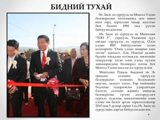 БИДНИЙ ТУХАЙ
          Их Засаг их сургууль нь Монгол Улсын
        боловсролын тогтолцоонд цоо шинэ
        өнгө төрх, сургалтын чанар, агуулгыг
        бий     болгон     1994   онд    үүсгэн
        байгуулагдсан юм.
           Их Засаг их сургууль нь Монголын
        “ТОП 5”      сургууль, Үндэсний түүх
        сожлын тэргүүлэх их сургууль, Олон
        улсын     BID    байгууллагын     алтан
        категорийн “Олон улсын чанарын хаан
        титэм” шагналт, Ази, Номхон далайн
        бүсийн магадлан итгэмжлэх зөвлөлийн
        гишүүнээр элсэн олон улсад хүлээн
        зөвшөөрөгдсөн боловсрол олгож буй
        Монгол Улсын шилдэг их сургууль юм.
           Монголын Рояаль Академи нь Эх
        орондоо        дэлхийн        тэргүүлэх
        боловсролыг     эзэмших      боломжийг
        оюутан, залууст олгох, Төр нийгмийн
        бодлогыг тодорхойлох удирдагчдыг
        бэлтгэх, дэлхийн жишигт нийцсэн
        боловсролыг     түгээн     дэлгэрүүлэгч
        сургалт, судалгаа, консалтингийн олон
        улсын төв болох эрхэм зорилготойгоор
        2010 оны 5 дугаар сарын 1-нд Их Засаг их
        сургуулийн дэргэд байгуулагдсан юм.
 