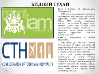БИДНИЙ ТУХАЙ
        IAM ( Institute of Administrative
        Management )
           1915 оноос хойш төрийн удирдлагын
        менежерийн мэргэжлийн зэрэг олгох
        сургалтууд зохион байгуулж байна.
        Өдгөө      IAM      төрийн    удирдлагын
        институт нь дэлхийн 70 гаруй оронд
        өөрийн албан жсны салбар болон
        төлөөлөгчийн газраа байгуулж, Их
        британий хатан хааны итгэмжлэл
        хүртсэн         сургалтын       томоохон
        байгууллага юм.
        CTH ( Confederetion of Tourism
        Hospitality )
           1982 оноос үйл ажиллагаа явуулж
        буй дэлхийн 70 гаруй улс орны 200
        гаруй салбартай англи улс дахь Ofqual,
        DCELLS, CCEA-аар баталгаажсан олон
        улсын боловсролын байгууллага юм.
           СТН олон улсын боловсролын
        байгууллага       нь    Зочид    буудлын
        үндэсний институт, агаарын тээврийн
        Virgin, Star Alliance зэрэг компаниудтай
        хамтран ажиллаж тус байгууллагуудад
        оюутнуудаа дадлага хийлгэх, ажлын
        байр санал болгох зэргээр таатай
        нөхцөлөөр хангадаг.
 