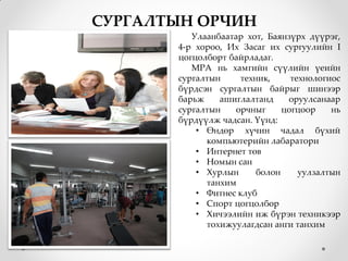СУРГАЛТЫН ОРЧИН
          Улаанбаатар хот, Баянзүрх дүүрэг,
       4-р хороо, Их Засаг их сургуулийн I
       цогцолборт байрладаг.
          МРА нь хамгийн сүүлийн үеийн
       сургалтын     техник,     технологиос
       бүрдсэн сургалтын байрыг шинээр
       барьж    ашиглалтанд     оруулсанаар
       сургалтын   орчныг      цогцоор    нь
       бүрдүүлж чадсан. Үүнд:
           • Өндөр хүчин чадал бүхий
             компьютерийн лабаратори
           • Интернет төв
           • Номын сан
           • Хурлын      болон     уулзалтын
             танхим
           • Фитнес клуб
           • Спорт цогцолбор
           • Хичээлийн иж бүрэн техникээр
             тохижуулагдсан анги танхим
 