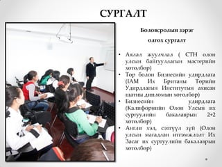 СУРГАЛТ
         Боловсролын зэрэг
            олгох сургалт

  • Аялал жуулчлал ( СТН олон
    улсын байгууллагын мастерийн
    хөтөлбөр)
  • Төр болон Бизнесийн удирдлага
    (IAM    Их   Британы    Төрийн
    Удирдлагын Институтын ахисан
    шатны дипломын хөтөлбөр)
  • Бизнесийн             удирдлага
    (Калифорнийн Олон Улсын их
    сургуулийн    бакалаврын    2+2
    хөтөлбөр)
  • Англи хэл, сэтгүүл зүй (Олон
    улсын магадлан итгэмжлэлт Их
    Засаг их сургуулийн бакалаврын
    хөтөлбөр)
 