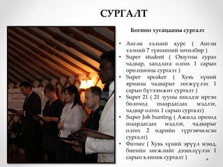 СУРГАЛТ
      Богино хугацааны сургалт

  • Англи хэлний курс ( Англи
    хэлний 7 түвшиний хөтөлбөр )
  • Super student ( Оюутны сурах
    чадвар, хандлага олгох 1 сарын
    оролцооны сургалт )
  • Super speaker ( Хувь хүний
    ярианы чадварыг хөгжүүлэх 1
    сарын бүтээмжит сургалт )
  • Super 21 ( 21 зууны шилдэг иргэн
    болоход     шаардагдах    мэдлэг,
    чадвар олгох 1 сарын сургалт)
  • Super Job hunting ( Ажилд ороход
    шаардагдах мэдлэг, чадварыг
    олгох 2 өдрийн түргэвчилсэн
    сургалт)
  • Фитнес ( Хувь хүний эрүүл мэнд,
    биеийн хөгжлийг дээшлүүлэх 1
    сарын клиник сургалт )
 