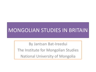 MONGOLIAN STUDIES IN BRITAIN

         By Jantsan Bat-Ireedui
   The Institute for Mongolian Studies
    National University of Mongolia
 