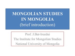 MONGOLIAN STUDIES
   IN MONGOLIA
  (brief introduction)

         Prof. J.Bat-Ireedui
The Institute for Mongolian Studies
 National University of Mongolia
 