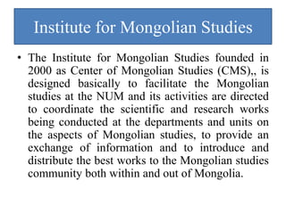 Institute for Mongolian Studies
• The Institute for Mongolian Studies founded in
  2000 as Center of Mongolian Studies (CMS),, is
  designed basically to facilitate the Mongolian
  studies at the NUM and its activities are directed
  to coordinate the scientific and research works
  being conducted at the departments and units on
  the aspects of Mongolian studies, to provide an
  exchange of information and to introduce and
  distribute the best works to the Mongolian studies
  community both within and out of Mongolia.
 