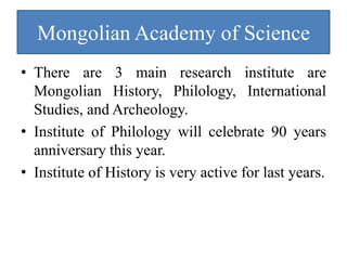 Mongolian Academy of Science
• There are 3 main research institute are
  Mongolian History, Philology, International
  Studies, and Archeology.
• Institute of Philology will celebrate 90 years
  anniversary this year.
• Institute of History is very active for last years.
 