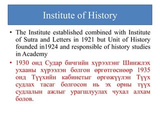 Institute of History
• The Institute established combined with Institute
  of Sutra and Letters in 1921 but Unit of History
  founded in1924 and responsible of history studies
  in Academy
• 1930 онд Судар бичгийн хүрээлэнг Шинжлэх
  ухааны хүрээлэн болгон өргөтгөснөөр 1935
  онд Түүхийн кабинетыг өргөжүүлэн Түүх
  судлах тасаг болгосон нь эх орны түүх
  судлалын ажлыг урагшлуулах чухал алхам
  болов.
 