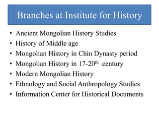 Branches at Institute for History
•   Ancient Mongolian History Studies
•   History of Middle age
•   Mongolian History in Chin Dynasty period
•   Mongolian History in 17-20th century
•   Modern Mongolian History
•   Ethnology and Social Anthropology Studies
•   Information Center for Historical Documents
 