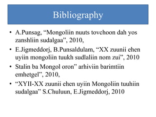 Bibliography
• A.Punsag, “Mongoliin nuuts tovchoon dah yos
  zanshliin sudalgaa”, 2010,
• E.Jigmeddorj, B.Punsaldulam, “XX zuunii ehen
  uyiin mongoliin tuukh sudlaliin nom zui”, 2010
• Stalin ba Mongol oron” arhiviin barimtiin
  emhetgel”, 2010,
• “XYII-XX zuunii ehen uyiin Mongoliin tuuhiin
  sudalgaa” S.Chuluun, E.Jigmeddorj, 2010
 