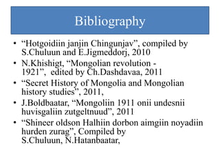 Bibliography
• “Hotgoidiin janjin Chingunjav”, compiled by
  S.Chuluun and E.Jigmeddorj, 2010
• N.Khishigt, “Mongolian revolution -
  1921”, edited by Ch.Dashdavaa, 2011
• “Secret History of Mongolia and Mongolian
  history studies”, 2011,
• J.Boldbaatar, “Mongoliin 1911 onii undesnii
  huvisgaliin zutgeltnuud”, 2011
• “Shineer oldson Halhiin dorbon aimgiin noyadiin
  hurden zurag”, Compiled by
  S.Chuluun, N.Hatanbaatar,
 