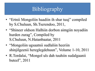 Bibliography
• “Ertnii Mongoliin haadiin ih shar tuuj” compiled
  by S.Chuluun, Sh.Tserendoo, 2011,
• “Shineer oldson Halhiin dorbon aimgiin noyadiin
  hurden zurag”, Compiled by
  S.Chuluun, N.Hatanbaatar, 2011
• “Mongoliin ugsaatnii sudlaliin heeriin
  shinjilgeenii hereglegdehuun”, Volume 1-10, 2011
• R.Tordalai, “Mongol uls dah tuuhiin sudalgaanii
  buteel”, 2011
 